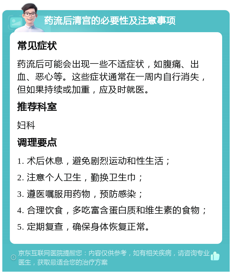 药流后清宫的必要性及注意事项 常见症状 药流后可能会出现一些不适症状，如腹痛、出血、恶心等。这些症状通常在一周内自行消失，但如果持续或加重，应及时就医。 推荐科室 妇科 调理要点 1. 术后休息，避免剧烈运动和性生活； 2. 注意个人卫生，勤换卫生巾； 3. 遵医嘱服用药物，预防感染； 4. 合理饮食，多吃富含蛋白质和维生素的食物； 5. 定期复查，确保身体恢复正常。