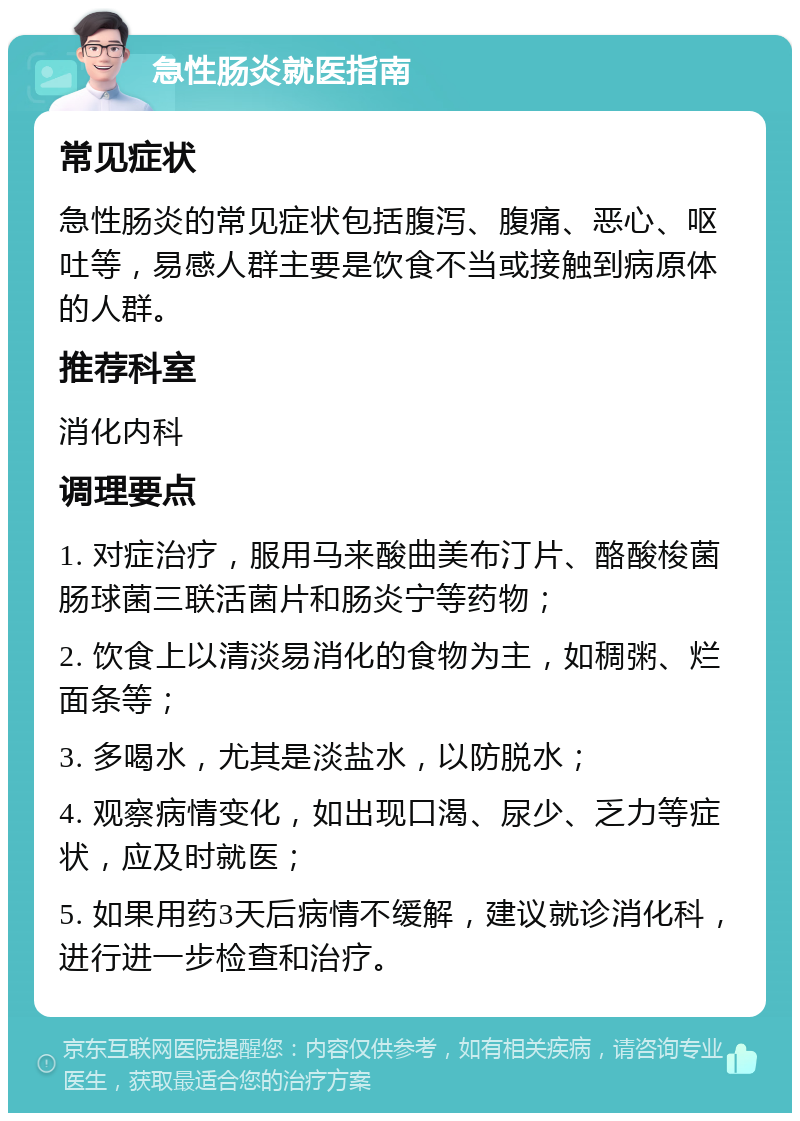 急性肠炎就医指南 常见症状 急性肠炎的常见症状包括腹泻、腹痛、恶心、呕吐等，易感人群主要是饮食不当或接触到病原体的人群。 推荐科室 消化内科 调理要点 1. 对症治疗，服用马来酸曲美布汀片、酪酸梭菌肠球菌三联活菌片和肠炎宁等药物； 2. 饮食上以清淡易消化的食物为主，如稠粥、烂面条等； 3. 多喝水，尤其是淡盐水，以防脱水； 4. 观察病情变化，如出现口渴、尿少、乏力等症状，应及时就医； 5. 如果用药3天后病情不缓解，建议就诊消化科，进行进一步检查和治疗。