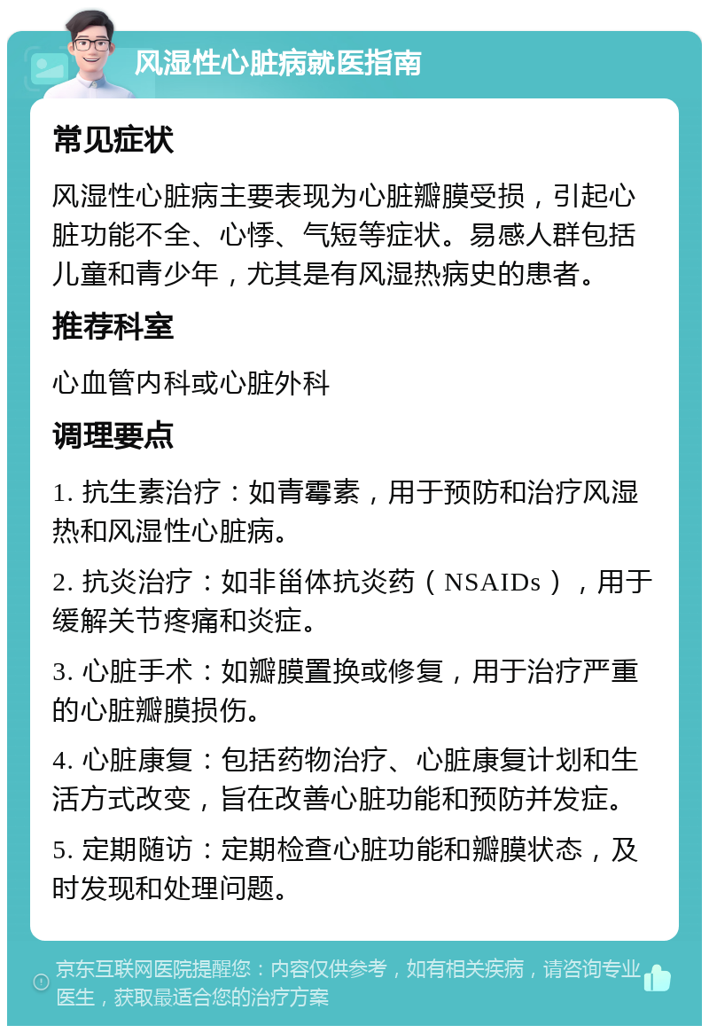 风湿性心脏病就医指南 常见症状 风湿性心脏病主要表现为心脏瓣膜受损，引起心脏功能不全、心悸、气短等症状。易感人群包括儿童和青少年，尤其是有风湿热病史的患者。 推荐科室 心血管内科或心脏外科 调理要点 1. 抗生素治疗：如青霉素，用于预防和治疗风湿热和风湿性心脏病。 2. 抗炎治疗：如非甾体抗炎药（NSAIDs），用于缓解关节疼痛和炎症。 3. 心脏手术：如瓣膜置换或修复，用于治疗严重的心脏瓣膜损伤。 4. 心脏康复：包括药物治疗、心脏康复计划和生活方式改变，旨在改善心脏功能和预防并发症。 5. 定期随访：定期检查心脏功能和瓣膜状态，及时发现和处理问题。