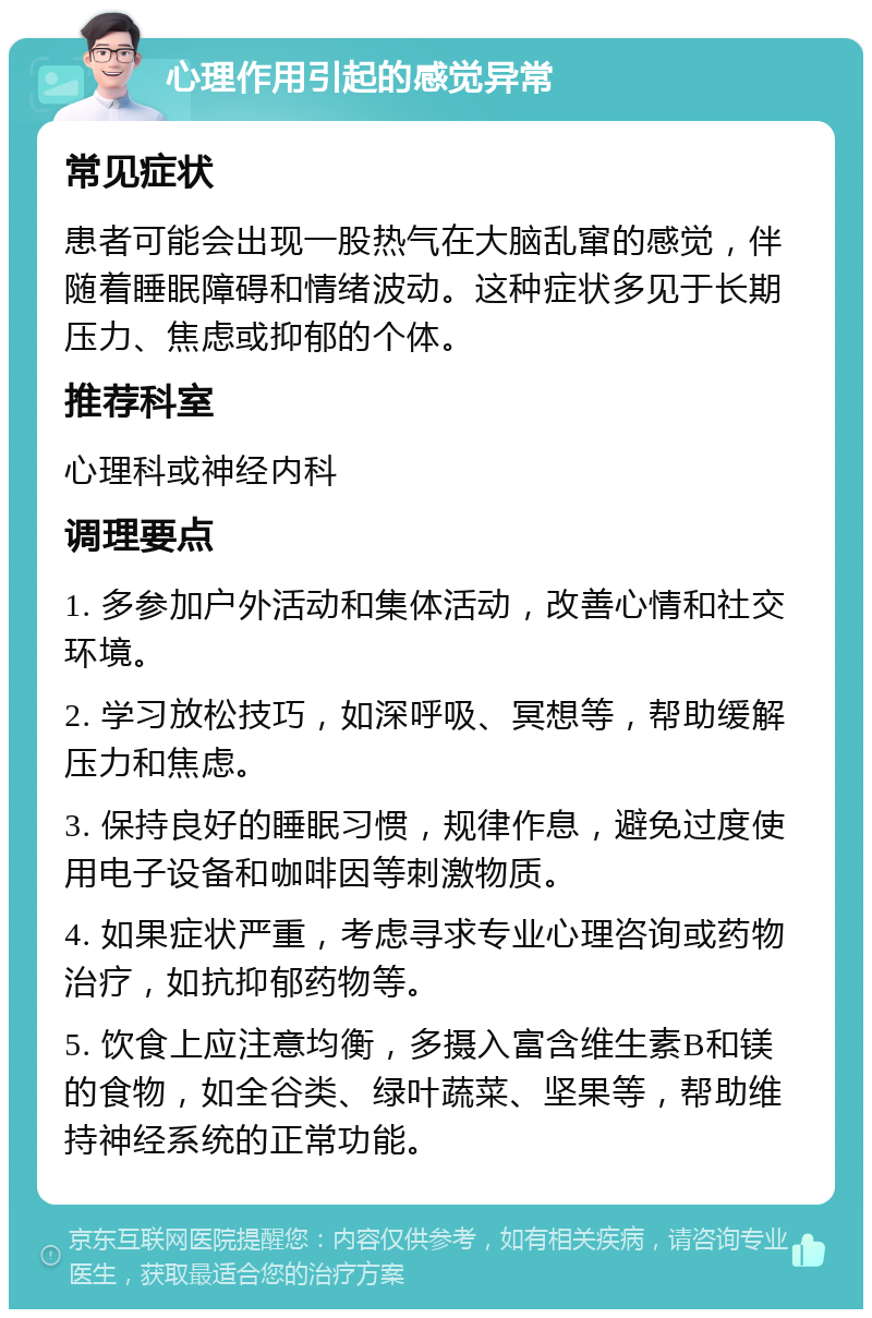 心理作用引起的感觉异常 常见症状 患者可能会出现一股热气在大脑乱窜的感觉，伴随着睡眠障碍和情绪波动。这种症状多见于长期压力、焦虑或抑郁的个体。 推荐科室 心理科或神经内科 调理要点 1. 多参加户外活动和集体活动，改善心情和社交环境。 2. 学习放松技巧，如深呼吸、冥想等，帮助缓解压力和焦虑。 3. 保持良好的睡眠习惯，规律作息，避免过度使用电子设备和咖啡因等刺激物质。 4. 如果症状严重，考虑寻求专业心理咨询或药物治疗，如抗抑郁药物等。 5. 饮食上应注意均衡，多摄入富含维生素B和镁的食物，如全谷类、绿叶蔬菜、坚果等，帮助维持神经系统的正常功能。