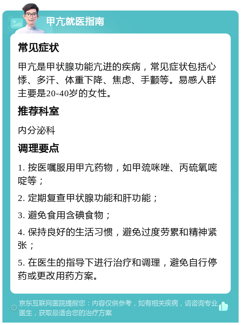 甲亢就医指南 常见症状 甲亢是甲状腺功能亢进的疾病，常见症状包括心悸、多汗、体重下降、焦虑、手颤等。易感人群主要是20-40岁的女性。 推荐科室 内分泌科 调理要点 1. 按医嘱服用甲亢药物，如甲巯咪唑、丙硫氧嘧啶等； 2. 定期复查甲状腺功能和肝功能； 3. 避免食用含碘食物； 4. 保持良好的生活习惯，避免过度劳累和精神紧张； 5. 在医生的指导下进行治疗和调理，避免自行停药或更改用药方案。