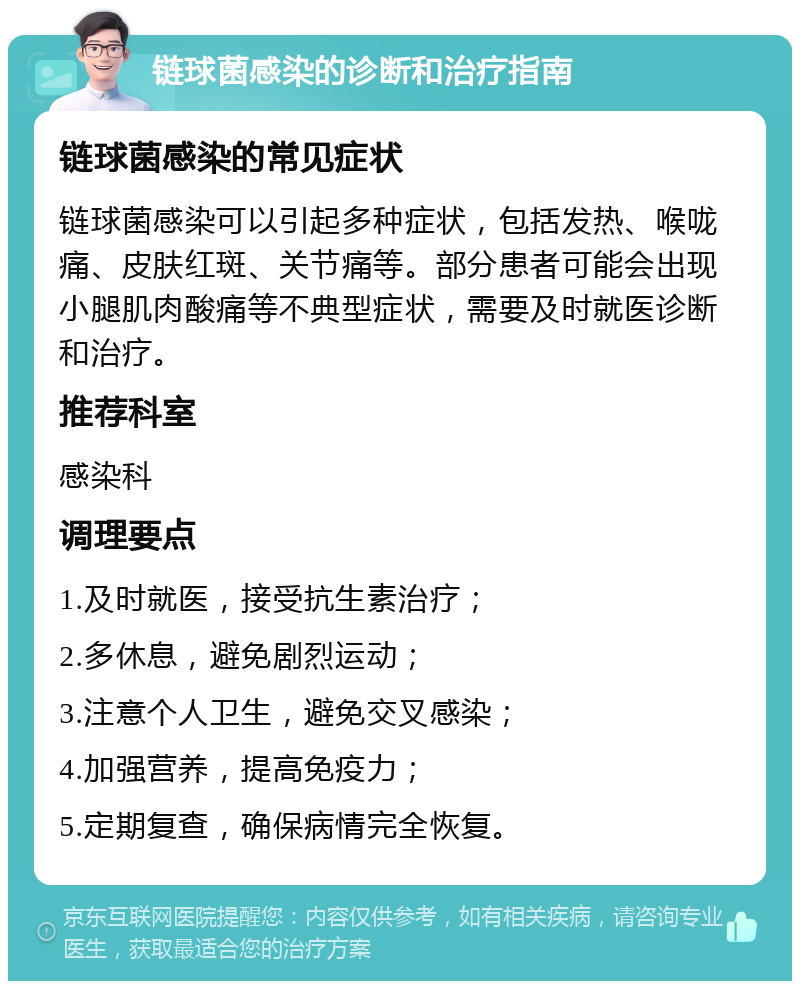 链球菌感染的诊断和治疗指南 链球菌感染的常见症状 链球菌感染可以引起多种症状，包括发热、喉咙痛、皮肤红斑、关节痛等。部分患者可能会出现小腿肌肉酸痛等不典型症状，需要及时就医诊断和治疗。 推荐科室 感染科 调理要点 1.及时就医，接受抗生素治疗； 2.多休息，避免剧烈运动； 3.注意个人卫生，避免交叉感染； 4.加强营养，提高免疫力； 5.定期复查，确保病情完全恢复。