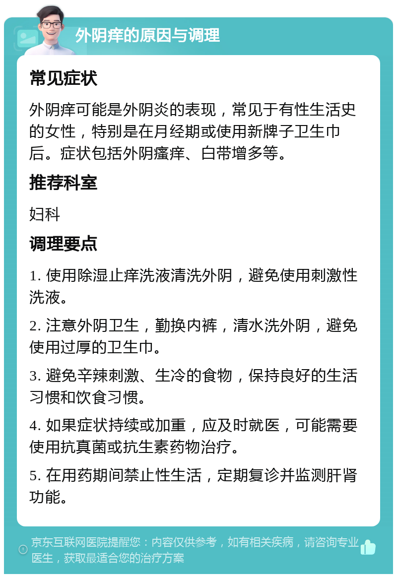 外阴痒的原因与调理 常见症状 外阴痒可能是外阴炎的表现，常见于有性生活史的女性，特别是在月经期或使用新牌子卫生巾后。症状包括外阴瘙痒、白带增多等。 推荐科室 妇科 调理要点 1. 使用除湿止痒洗液清洗外阴，避免使用刺激性洗液。 2. 注意外阴卫生，勤换内裤，清水洗外阴，避免使用过厚的卫生巾。 3. 避免辛辣刺激、生冷的食物，保持良好的生活习惯和饮食习惯。 4. 如果症状持续或加重，应及时就医，可能需要使用抗真菌或抗生素药物治疗。 5. 在用药期间禁止性生活，定期复诊并监测肝肾功能。