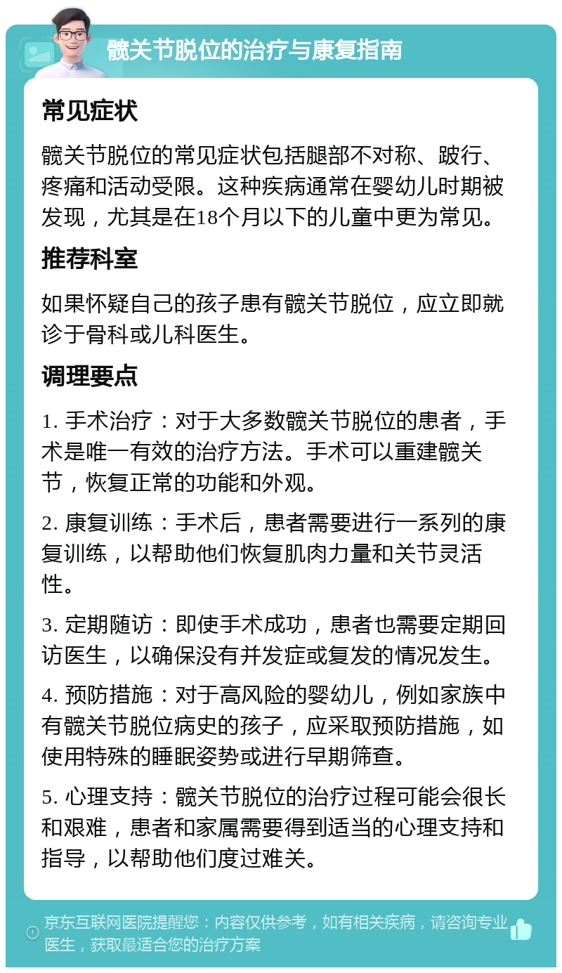 髋关节脱位的治疗与康复指南 常见症状 髋关节脱位的常见症状包括腿部不对称、跛行、疼痛和活动受限。这种疾病通常在婴幼儿时期被发现，尤其是在18个月以下的儿童中更为常见。 推荐科室 如果怀疑自己的孩子患有髋关节脱位，应立即就诊于骨科或儿科医生。 调理要点 1. 手术治疗：对于大多数髋关节脱位的患者，手术是唯一有效的治疗方法。手术可以重建髋关节，恢复正常的功能和外观。 2. 康复训练：手术后，患者需要进行一系列的康复训练，以帮助他们恢复肌肉力量和关节灵活性。 3. 定期随访：即使手术成功，患者也需要定期回访医生，以确保没有并发症或复发的情况发生。 4. 预防措施：对于高风险的婴幼儿，例如家族中有髋关节脱位病史的孩子，应采取预防措施，如使用特殊的睡眠姿势或进行早期筛查。 5. 心理支持：髋关节脱位的治疗过程可能会很长和艰难，患者和家属需要得到适当的心理支持和指导，以帮助他们度过难关。