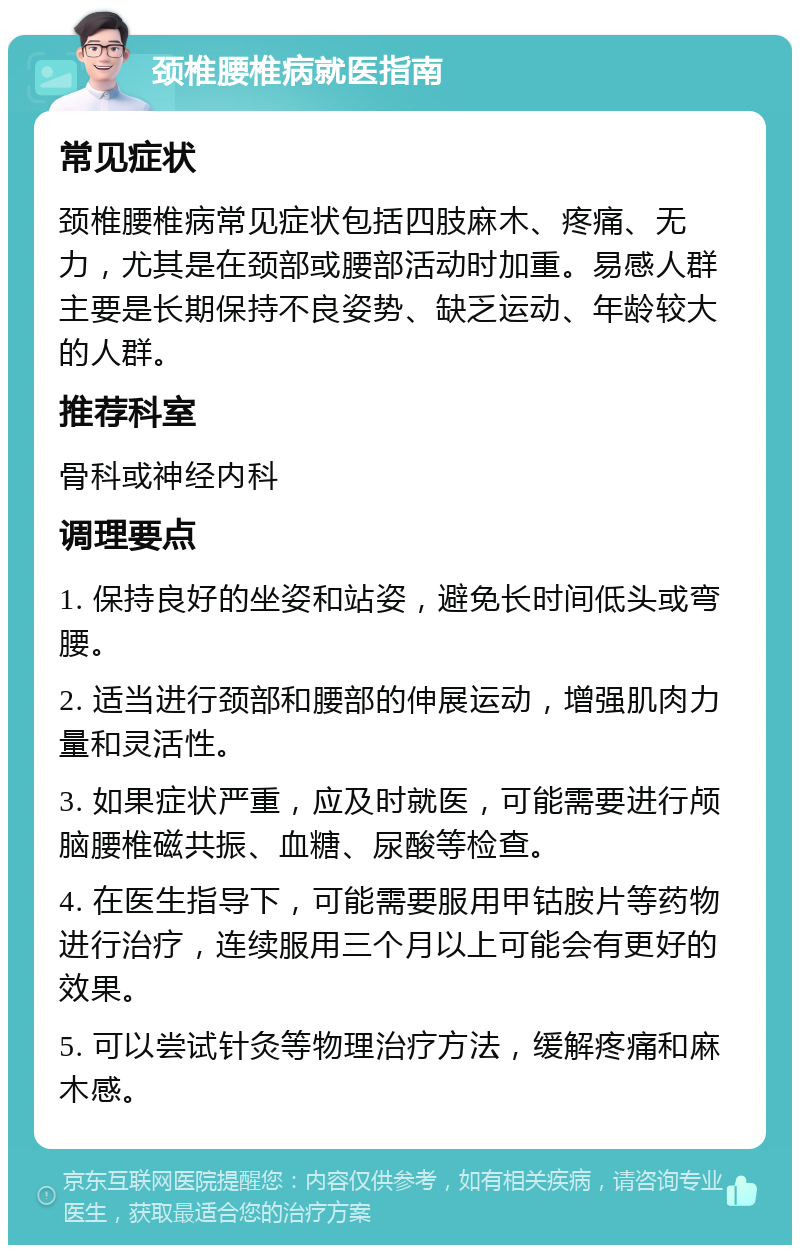 颈椎腰椎病就医指南 常见症状 颈椎腰椎病常见症状包括四肢麻木、疼痛、无力，尤其是在颈部或腰部活动时加重。易感人群主要是长期保持不良姿势、缺乏运动、年龄较大的人群。 推荐科室 骨科或神经内科 调理要点 1. 保持良好的坐姿和站姿，避免长时间低头或弯腰。 2. 适当进行颈部和腰部的伸展运动，增强肌肉力量和灵活性。 3. 如果症状严重，应及时就医，可能需要进行颅脑腰椎磁共振、血糖、尿酸等检查。 4. 在医生指导下，可能需要服用甲钴胺片等药物进行治疗，连续服用三个月以上可能会有更好的效果。 5. 可以尝试针灸等物理治疗方法，缓解疼痛和麻木感。