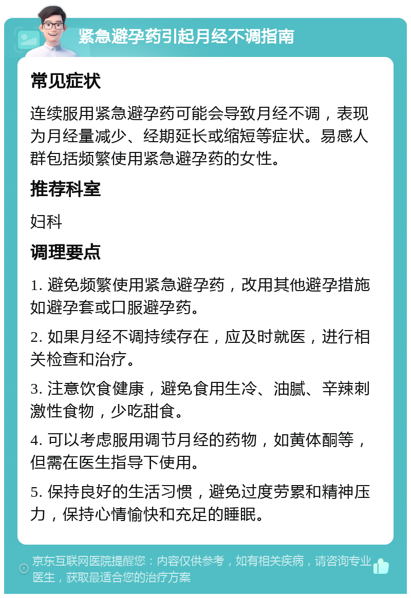 紧急避孕药引起月经不调指南 常见症状 连续服用紧急避孕药可能会导致月经不调，表现为月经量减少、经期延长或缩短等症状。易感人群包括频繁使用紧急避孕药的女性。 推荐科室 妇科 调理要点 1. 避免频繁使用紧急避孕药，改用其他避孕措施如避孕套或口服避孕药。 2. 如果月经不调持续存在，应及时就医，进行相关检查和治疗。 3. 注意饮食健康，避免食用生冷、油腻、辛辣刺激性食物，少吃甜食。 4. 可以考虑服用调节月经的药物，如黄体酮等，但需在医生指导下使用。 5. 保持良好的生活习惯，避免过度劳累和精神压力，保持心情愉快和充足的睡眠。