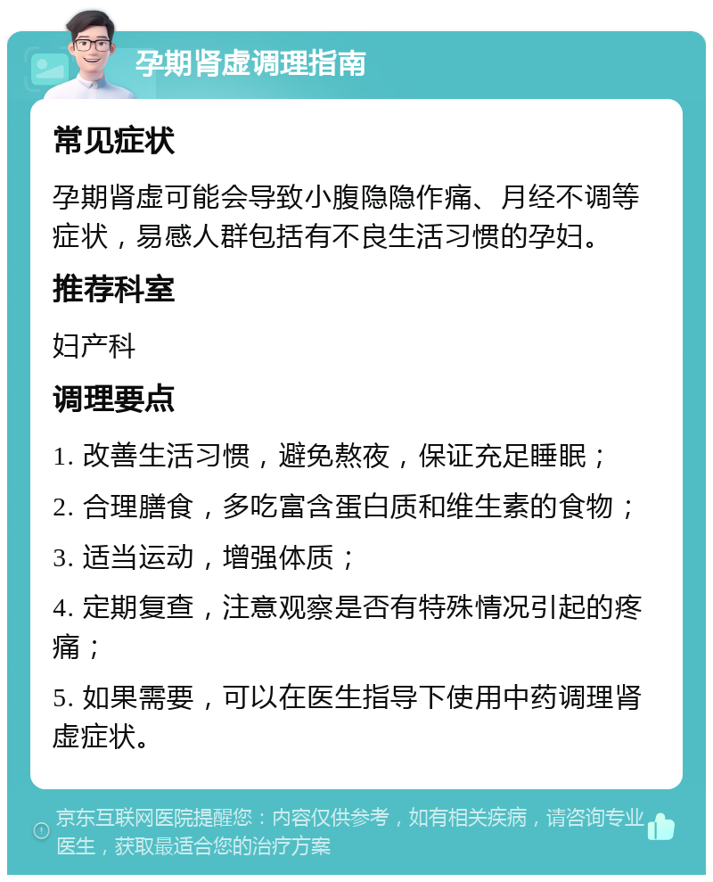 孕期肾虚调理指南 常见症状 孕期肾虚可能会导致小腹隐隐作痛、月经不调等症状，易感人群包括有不良生活习惯的孕妇。 推荐科室 妇产科 调理要点 1. 改善生活习惯，避免熬夜，保证充足睡眠； 2. 合理膳食，多吃富含蛋白质和维生素的食物； 3. 适当运动，增强体质； 4. 定期复查，注意观察是否有特殊情况引起的疼痛； 5. 如果需要，可以在医生指导下使用中药调理肾虚症状。