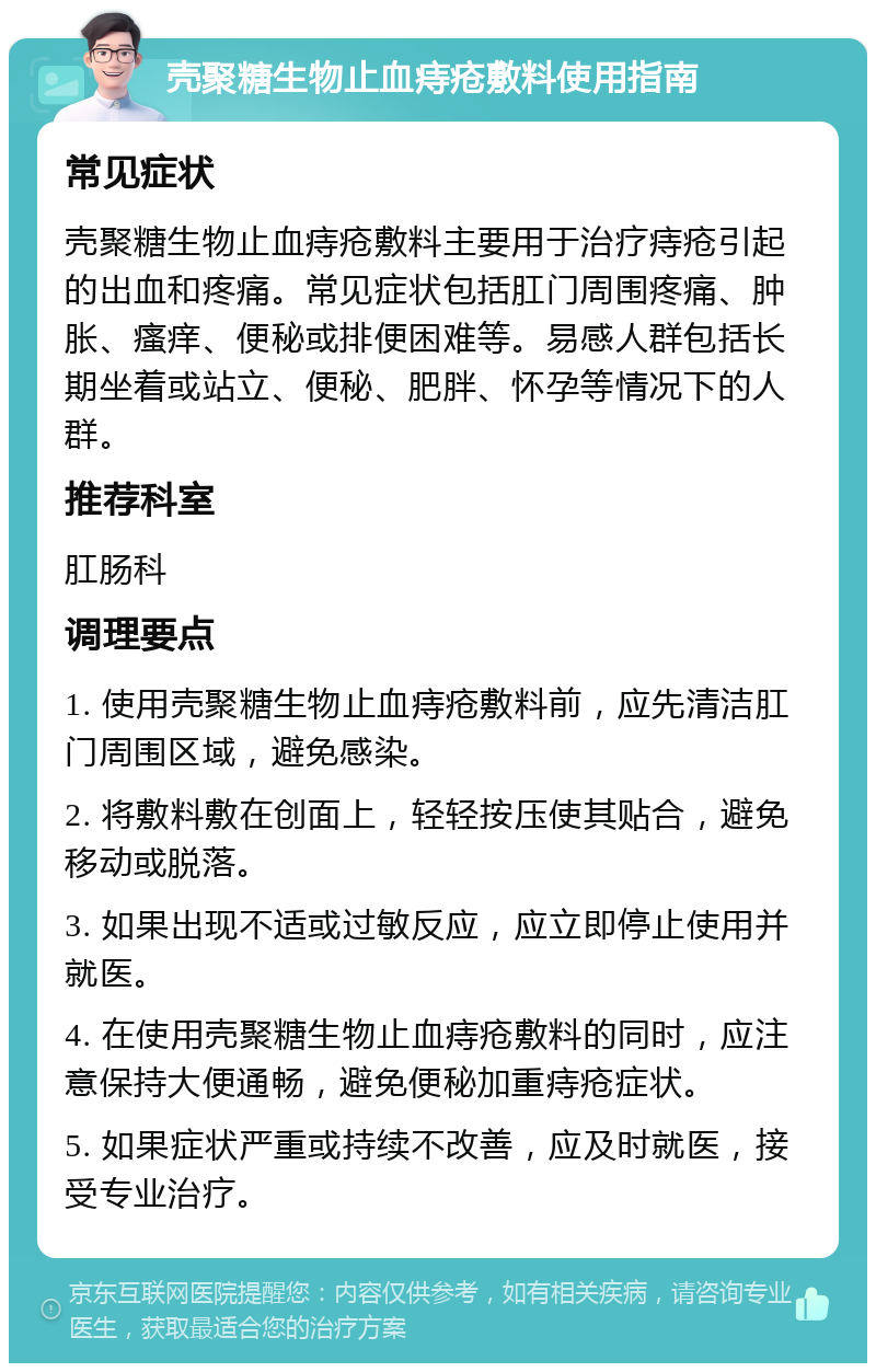 壳聚糖生物止血痔疮敷料使用指南 常见症状 壳聚糖生物止血痔疮敷料主要用于治疗痔疮引起的出血和疼痛。常见症状包括肛门周围疼痛、肿胀、瘙痒、便秘或排便困难等。易感人群包括长期坐着或站立、便秘、肥胖、怀孕等情况下的人群。 推荐科室 肛肠科 调理要点 1. 使用壳聚糖生物止血痔疮敷料前，应先清洁肛门周围区域，避免感染。 2. 将敷料敷在创面上，轻轻按压使其贴合，避免移动或脱落。 3. 如果出现不适或过敏反应，应立即停止使用并就医。 4. 在使用壳聚糖生物止血痔疮敷料的同时，应注意保持大便通畅，避免便秘加重痔疮症状。 5. 如果症状严重或持续不改善，应及时就医，接受专业治疗。