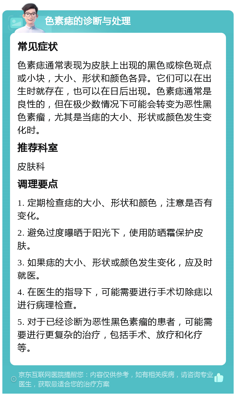 色素痣的诊断与处理 常见症状 色素痣通常表现为皮肤上出现的黑色或棕色斑点或小块，大小、形状和颜色各异。它们可以在出生时就存在，也可以在日后出现。色素痣通常是良性的，但在极少数情况下可能会转变为恶性黑色素瘤，尤其是当痣的大小、形状或颜色发生变化时。 推荐科室 皮肤科 调理要点 1. 定期检查痣的大小、形状和颜色，注意是否有变化。 2. 避免过度曝晒于阳光下，使用防晒霜保护皮肤。 3. 如果痣的大小、形状或颜色发生变化，应及时就医。 4. 在医生的指导下，可能需要进行手术切除痣以进行病理检查。 5. 对于已经诊断为恶性黑色素瘤的患者，可能需要进行更复杂的治疗，包括手术、放疗和化疗等。