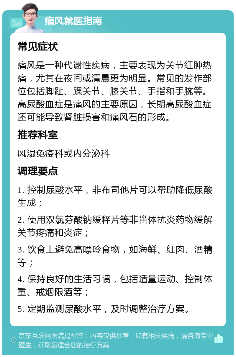 痛风就医指南 常见症状 痛风是一种代谢性疾病，主要表现为关节红肿热痛，尤其在夜间或清晨更为明显。常见的发作部位包括脚趾、踝关节、膝关节、手指和手腕等。高尿酸血症是痛风的主要原因，长期高尿酸血症还可能导致肾脏损害和痛风石的形成。 推荐科室 风湿免疫科或内分泌科 调理要点 1. 控制尿酸水平，非布司他片可以帮助降低尿酸生成； 2. 使用双氯芬酸钠缓释片等非甾体抗炎药物缓解关节疼痛和炎症； 3. 饮食上避免高嘌呤食物，如海鲜、红肉、酒精等； 4. 保持良好的生活习惯，包括适量运动、控制体重、戒烟限酒等； 5. 定期监测尿酸水平，及时调整治疗方案。