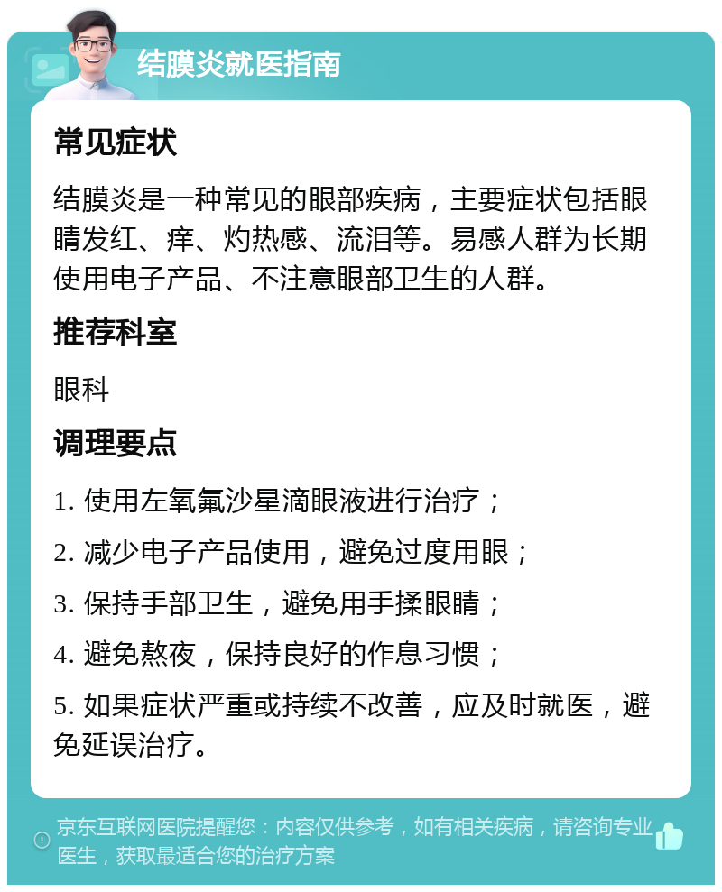 结膜炎就医指南 常见症状 结膜炎是一种常见的眼部疾病，主要症状包括眼睛发红、痒、灼热感、流泪等。易感人群为长期使用电子产品、不注意眼部卫生的人群。 推荐科室 眼科 调理要点 1. 使用左氧氟沙星滴眼液进行治疗； 2. 减少电子产品使用，避免过度用眼； 3. 保持手部卫生，避免用手揉眼睛； 4. 避免熬夜，保持良好的作息习惯； 5. 如果症状严重或持续不改善，应及时就医，避免延误治疗。