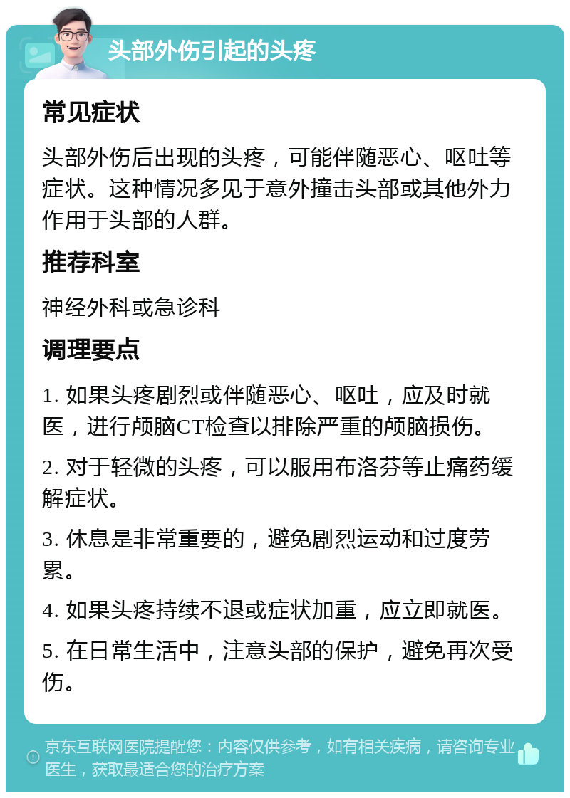 头部外伤引起的头疼 常见症状 头部外伤后出现的头疼，可能伴随恶心、呕吐等症状。这种情况多见于意外撞击头部或其他外力作用于头部的人群。 推荐科室 神经外科或急诊科 调理要点 1. 如果头疼剧烈或伴随恶心、呕吐，应及时就医，进行颅脑CT检查以排除严重的颅脑损伤。 2. 对于轻微的头疼，可以服用布洛芬等止痛药缓解症状。 3. 休息是非常重要的，避免剧烈运动和过度劳累。 4. 如果头疼持续不退或症状加重，应立即就医。 5. 在日常生活中，注意头部的保护，避免再次受伤。