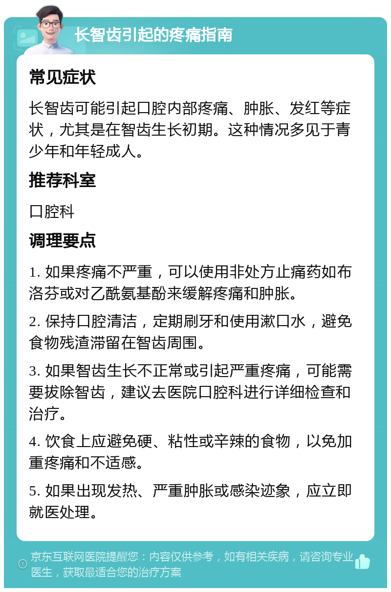 长智齿引起的疼痛指南 常见症状 长智齿可能引起口腔内部疼痛、肿胀、发红等症状，尤其是在智齿生长初期。这种情况多见于青少年和年轻成人。 推荐科室 口腔科 调理要点 1. 如果疼痛不严重，可以使用非处方止痛药如布洛芬或对乙酰氨基酚来缓解疼痛和肿胀。 2. 保持口腔清洁，定期刷牙和使用漱口水，避免食物残渣滞留在智齿周围。 3. 如果智齿生长不正常或引起严重疼痛，可能需要拔除智齿，建议去医院口腔科进行详细检查和治疗。 4. 饮食上应避免硬、粘性或辛辣的食物，以免加重疼痛和不适感。 5. 如果出现发热、严重肿胀或感染迹象，应立即就医处理。