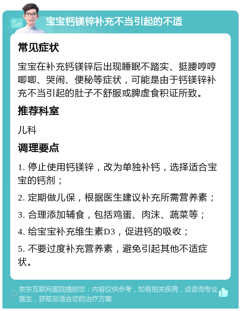 宝宝钙镁锌补充不当引起的不适 常见症状 宝宝在补充钙镁锌后出现睡眠不踏实、挺腰哼哼唧唧、哭闹、便秘等症状，可能是由于钙镁锌补充不当引起的肚子不舒服或脾虚食积证所致。 推荐科室 儿科 调理要点 1. 停止使用钙镁锌，改为单独补钙，选择适合宝宝的钙剂； 2. 定期做儿保，根据医生建议补充所需营养素； 3. 合理添加辅食，包括鸡蛋、肉沫、蔬菜等； 4. 给宝宝补充维生素D3，促进钙的吸收； 5. 不要过度补充营养素，避免引起其他不适症状。