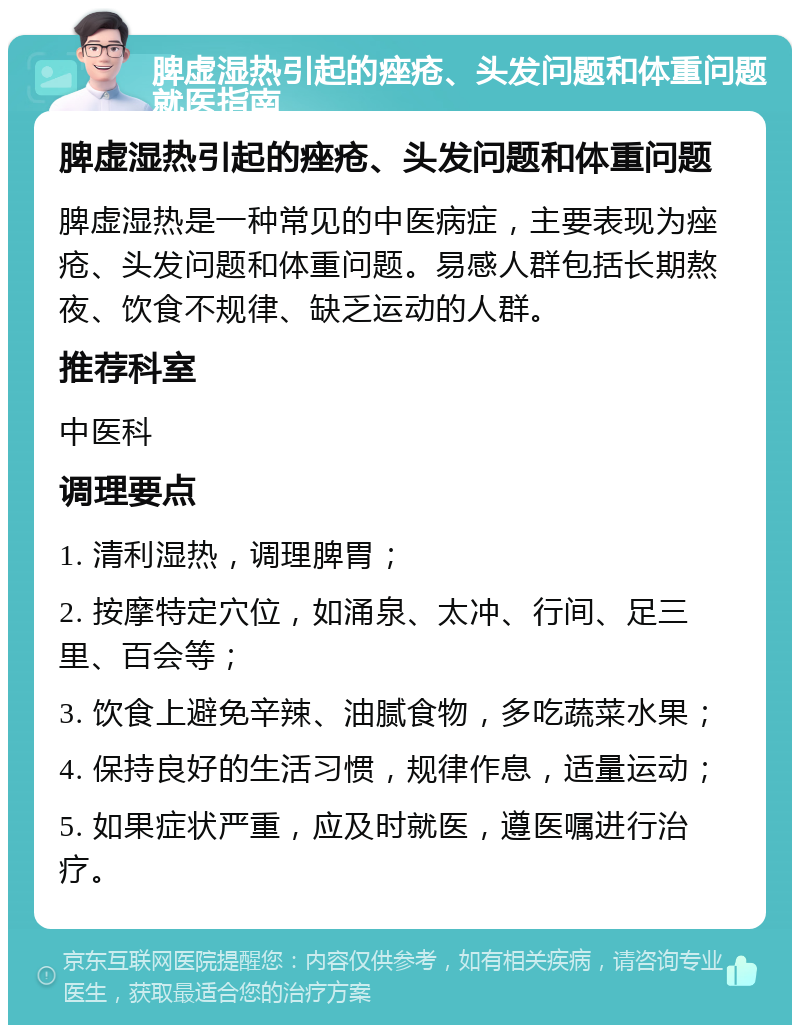 脾虚湿热引起的痤疮、头发问题和体重问题就医指南 脾虚湿热引起的痤疮、头发问题和体重问题 脾虚湿热是一种常见的中医病症，主要表现为痤疮、头发问题和体重问题。易感人群包括长期熬夜、饮食不规律、缺乏运动的人群。 推荐科室 中医科 调理要点 1. 清利湿热，调理脾胃； 2. 按摩特定穴位，如涌泉、太冲、行间、足三里、百会等； 3. 饮食上避免辛辣、油腻食物，多吃蔬菜水果； 4. 保持良好的生活习惯，规律作息，适量运动； 5. 如果症状严重，应及时就医，遵医嘱进行治疗。