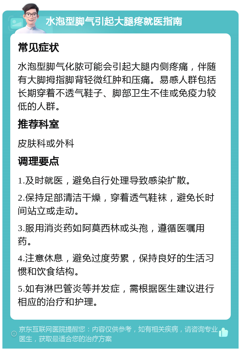 水泡型脚气引起大腿疼就医指南 常见症状 水泡型脚气化脓可能会引起大腿内侧疼痛，伴随有大脚拇指脚背轻微红肿和压痛。易感人群包括长期穿着不透气鞋子、脚部卫生不佳或免疫力较低的人群。 推荐科室 皮肤科或外科 调理要点 1.及时就医，避免自行处理导致感染扩散。 2.保持足部清洁干燥，穿着透气鞋袜，避免长时间站立或走动。 3.服用消炎药如阿莫西林或头孢，遵循医嘱用药。 4.注意休息，避免过度劳累，保持良好的生活习惯和饮食结构。 5.如有淋巴管炎等并发症，需根据医生建议进行相应的治疗和护理。