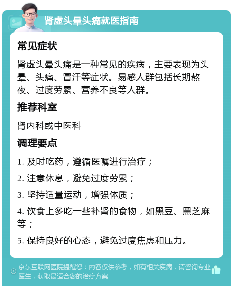 肾虚头晕头痛就医指南 常见症状 肾虚头晕头痛是一种常见的疾病，主要表现为头晕、头痛、冒汗等症状。易感人群包括长期熬夜、过度劳累、营养不良等人群。 推荐科室 肾内科或中医科 调理要点 1. 及时吃药，遵循医嘱进行治疗； 2. 注意休息，避免过度劳累； 3. 坚持适量运动，增强体质； 4. 饮食上多吃一些补肾的食物，如黑豆、黑芝麻等； 5. 保持良好的心态，避免过度焦虑和压力。