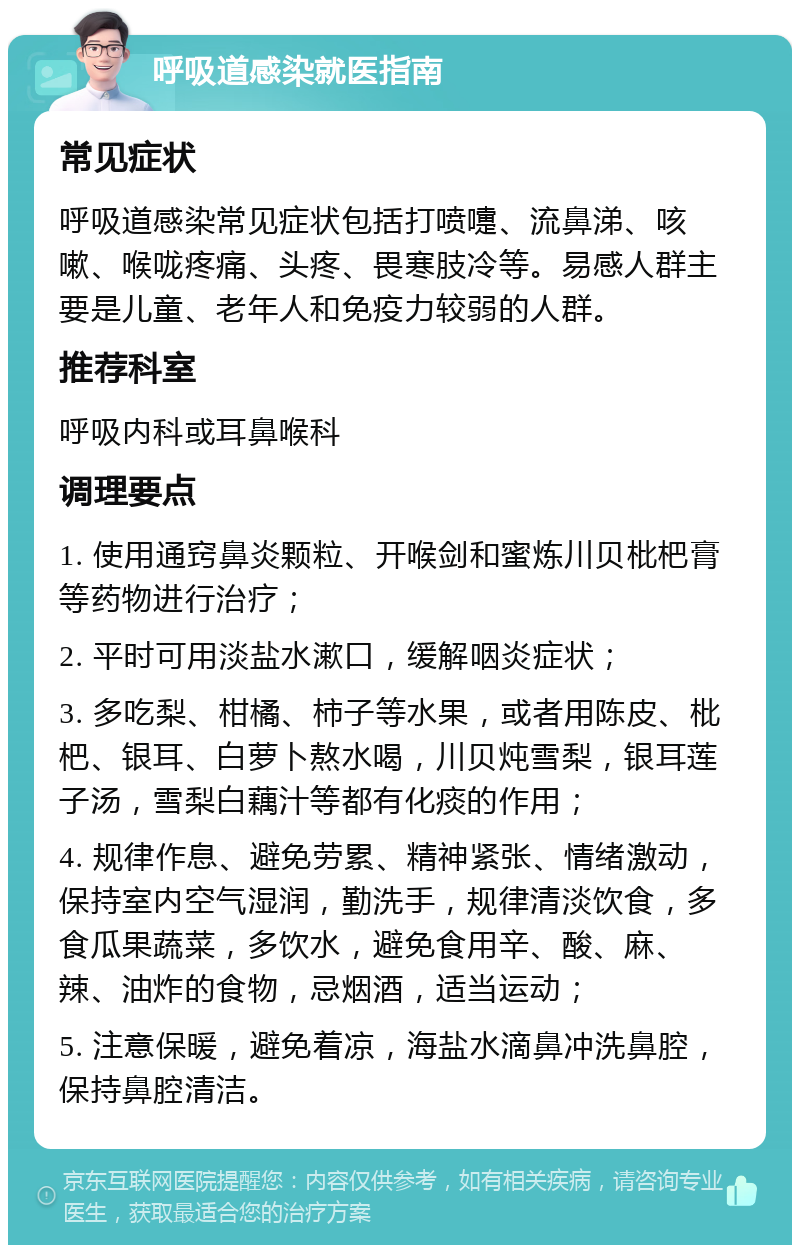 呼吸道感染就医指南 常见症状 呼吸道感染常见症状包括打喷嚏、流鼻涕、咳嗽、喉咙疼痛、头疼、畏寒肢冷等。易感人群主要是儿童、老年人和免疫力较弱的人群。 推荐科室 呼吸内科或耳鼻喉科 调理要点 1. 使用通窍鼻炎颗粒、开喉剑和蜜炼川贝枇杷膏等药物进行治疗； 2. 平时可用淡盐水漱口，缓解咽炎症状； 3. 多吃梨、柑橘、柿子等水果，或者用陈皮、枇杷、银耳、白萝卜熬水喝，川贝炖雪梨，银耳莲子汤，雪梨白藕汁等都有化痰的作用； 4. 规律作息、避免劳累、精神紧张、情绪激动，保持室内空气湿润，勤洗手，规律清淡饮食，多食瓜果蔬菜，多饮水，避免食用辛、酸、麻、辣、油炸的食物，忌烟酒，适当运动； 5. 注意保暖，避免着凉，海盐水滴鼻冲洗鼻腔，保持鼻腔清洁。