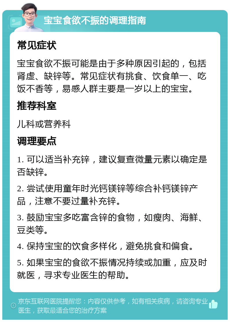 宝宝食欲不振的调理指南 常见症状 宝宝食欲不振可能是由于多种原因引起的，包括肾虚、缺锌等。常见症状有挑食、饮食单一、吃饭不香等，易感人群主要是一岁以上的宝宝。 推荐科室 儿科或营养科 调理要点 1. 可以适当补充锌，建议复查微量元素以确定是否缺锌。 2. 尝试使用童年时光钙镁锌等综合补钙镁锌产品，注意不要过量补充锌。 3. 鼓励宝宝多吃富含锌的食物，如瘦肉、海鲜、豆类等。 4. 保持宝宝的饮食多样化，避免挑食和偏食。 5. 如果宝宝的食欲不振情况持续或加重，应及时就医，寻求专业医生的帮助。