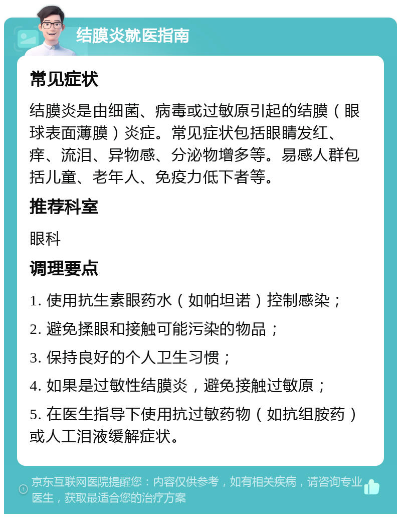 结膜炎就医指南 常见症状 结膜炎是由细菌、病毒或过敏原引起的结膜（眼球表面薄膜）炎症。常见症状包括眼睛发红、痒、流泪、异物感、分泌物增多等。易感人群包括儿童、老年人、免疫力低下者等。 推荐科室 眼科 调理要点 1. 使用抗生素眼药水（如帕坦诺）控制感染； 2. 避免揉眼和接触可能污染的物品； 3. 保持良好的个人卫生习惯； 4. 如果是过敏性结膜炎，避免接触过敏原； 5. 在医生指导下使用抗过敏药物（如抗组胺药）或人工泪液缓解症状。