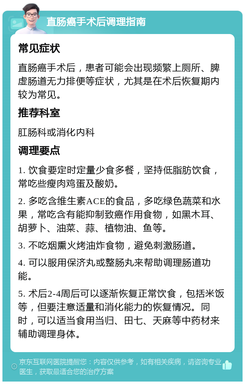 直肠癌手术后调理指南 常见症状 直肠癌手术后，患者可能会出现频繁上厕所、脾虚肠道无力排便等症状，尤其是在术后恢复期内较为常见。 推荐科室 肛肠科或消化内科 调理要点 1. 饮食要定时定量少食多餐，坚持低脂肪饮食，常吃些瘦肉鸡蛋及酸奶。 2. 多吃含维生素ACE的食品，多吃绿色蔬菜和水果，常吃含有能抑制致癌作用食物，如黑木耳、胡萝卜、油菜、蒜、植物油、鱼等。 3. 不吃烟熏火烤油炸食物，避免刺激肠道。 4. 可以服用保济丸或整肠丸来帮助调理肠道功能。 5. 术后2-4周后可以逐渐恢复正常饮食，包括米饭等，但要注意适量和消化能力的恢复情况。同时，可以适当食用当归、田七、天麻等中药材来辅助调理身体。