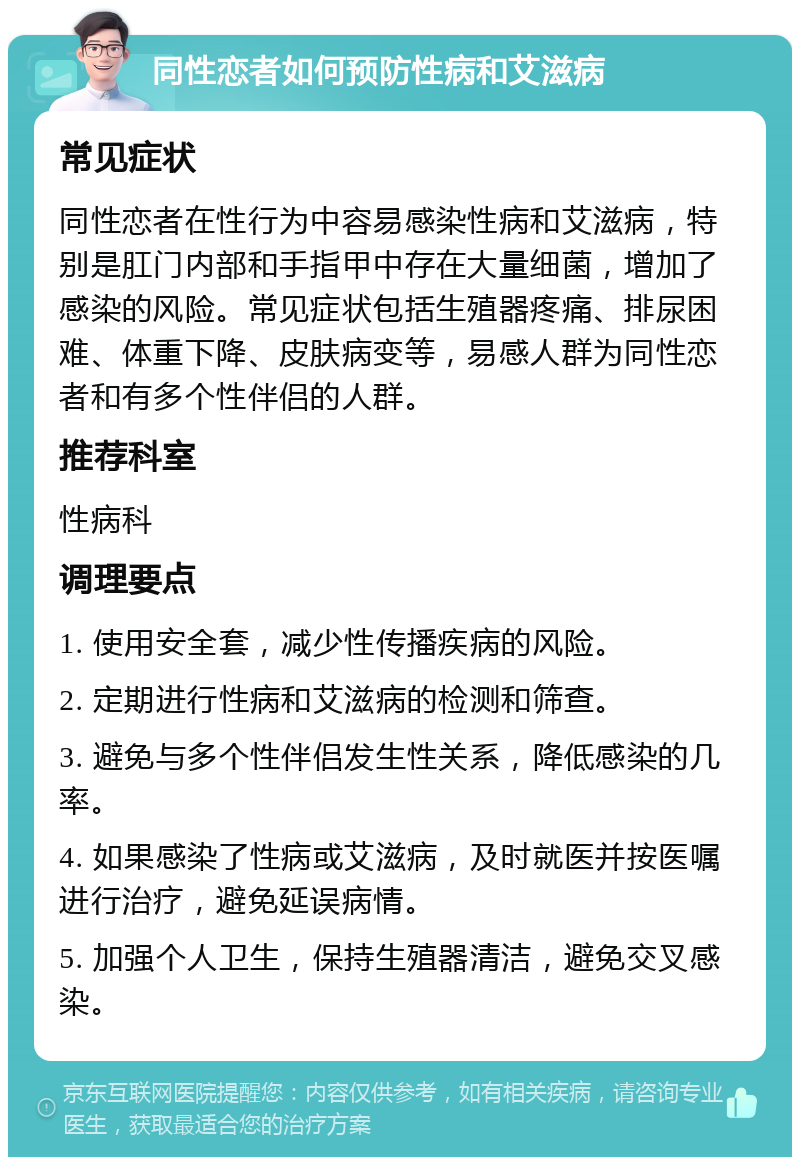 同性恋者如何预防性病和艾滋病 常见症状 同性恋者在性行为中容易感染性病和艾滋病，特别是肛门内部和手指甲中存在大量细菌，增加了感染的风险。常见症状包括生殖器疼痛、排尿困难、体重下降、皮肤病变等，易感人群为同性恋者和有多个性伴侣的人群。 推荐科室 性病科 调理要点 1. 使用安全套，减少性传播疾病的风险。 2. 定期进行性病和艾滋病的检测和筛查。 3. 避免与多个性伴侣发生性关系，降低感染的几率。 4. 如果感染了性病或艾滋病，及时就医并按医嘱进行治疗，避免延误病情。 5. 加强个人卫生，保持生殖器清洁，避免交叉感染。