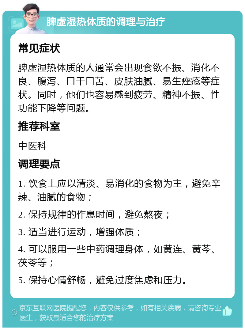 脾虚湿热体质的调理与治疗 常见症状 脾虚湿热体质的人通常会出现食欲不振、消化不良、腹泻、口干口苦、皮肤油腻、易生痤疮等症状。同时，他们也容易感到疲劳、精神不振、性功能下降等问题。 推荐科室 中医科 调理要点 1. 饮食上应以清淡、易消化的食物为主，避免辛辣、油腻的食物； 2. 保持规律的作息时间，避免熬夜； 3. 适当进行运动，增强体质； 4. 可以服用一些中药调理身体，如黄连、黄芩、茯苓等； 5. 保持心情舒畅，避免过度焦虑和压力。