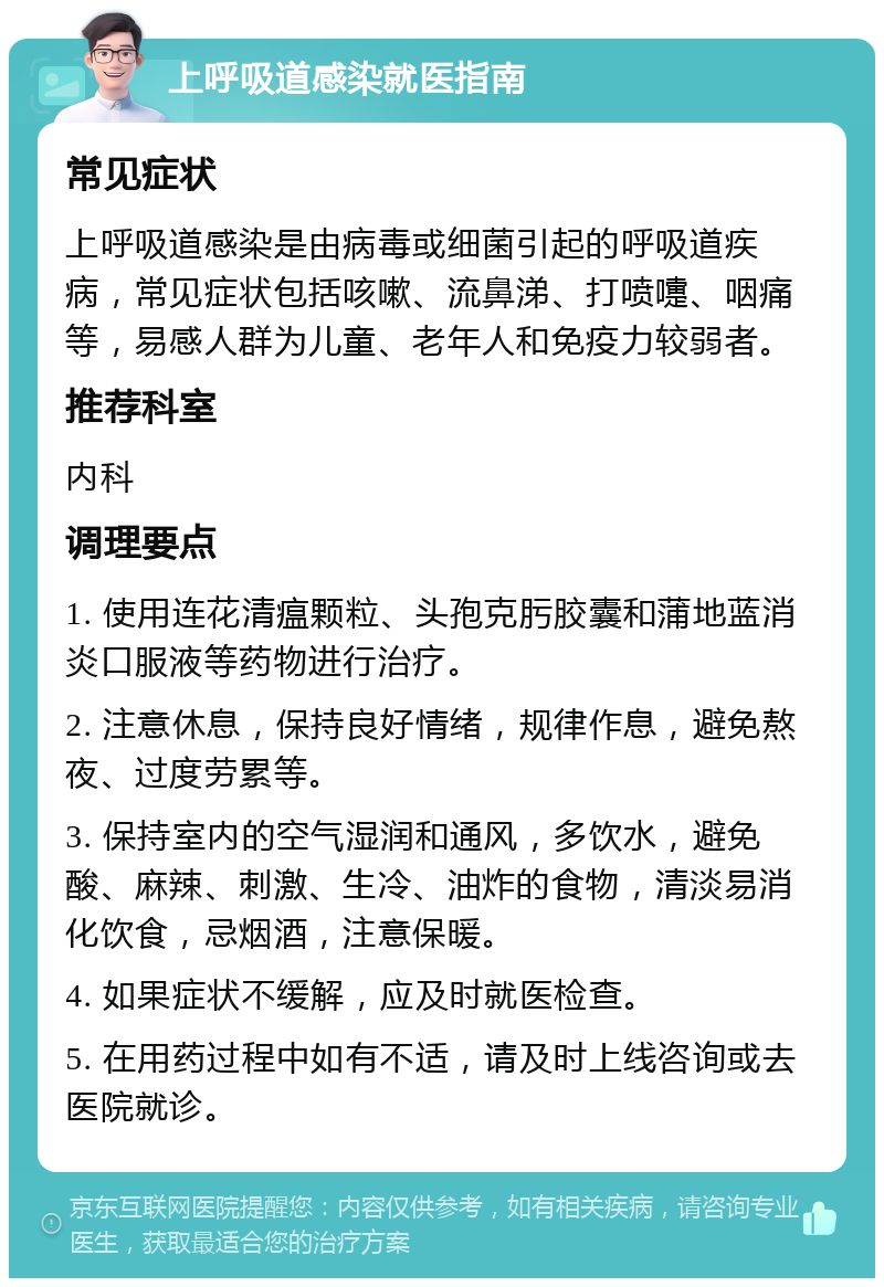 上呼吸道感染就医指南 常见症状 上呼吸道感染是由病毒或细菌引起的呼吸道疾病，常见症状包括咳嗽、流鼻涕、打喷嚏、咽痛等，易感人群为儿童、老年人和免疫力较弱者。 推荐科室 内科 调理要点 1. 使用连花清瘟颗粒、头孢克肟胶囊和蒲地蓝消炎口服液等药物进行治疗。 2. 注意休息，保持良好情绪，规律作息，避免熬夜、过度劳累等。 3. 保持室内的空气湿润和通风，多饮水，避免酸、麻辣、刺激、生冷、油炸的食物，清淡易消化饮食，忌烟酒，注意保暖。 4. 如果症状不缓解，应及时就医检查。 5. 在用药过程中如有不适，请及时上线咨询或去医院就诊。