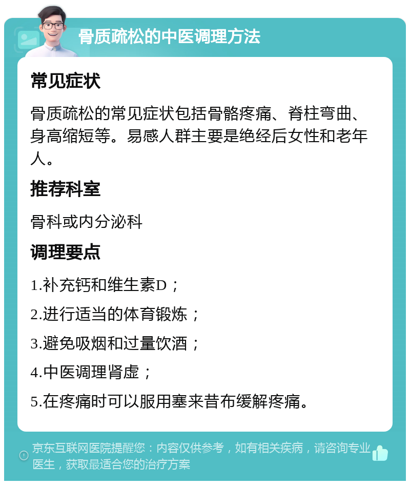 骨质疏松的中医调理方法 常见症状 骨质疏松的常见症状包括骨骼疼痛、脊柱弯曲、身高缩短等。易感人群主要是绝经后女性和老年人。 推荐科室 骨科或内分泌科 调理要点 1.补充钙和维生素D； 2.进行适当的体育锻炼； 3.避免吸烟和过量饮酒； 4.中医调理肾虚； 5.在疼痛时可以服用塞来昔布缓解疼痛。