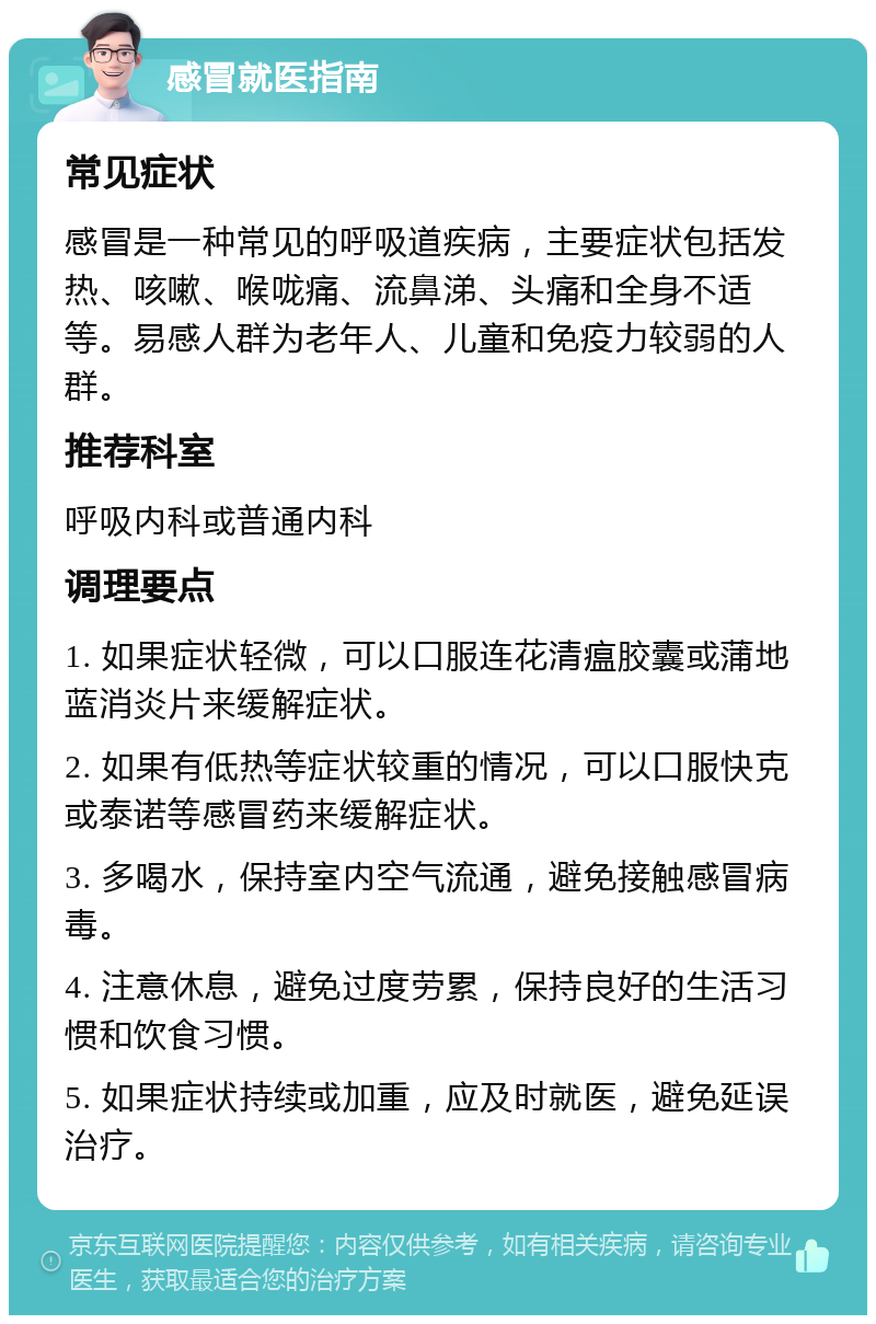 感冒就医指南 常见症状 感冒是一种常见的呼吸道疾病，主要症状包括发热、咳嗽、喉咙痛、流鼻涕、头痛和全身不适等。易感人群为老年人、儿童和免疫力较弱的人群。 推荐科室 呼吸内科或普通内科 调理要点 1. 如果症状轻微，可以口服连花清瘟胶囊或蒲地蓝消炎片来缓解症状。 2. 如果有低热等症状较重的情况，可以口服快克或泰诺等感冒药来缓解症状。 3. 多喝水，保持室内空气流通，避免接触感冒病毒。 4. 注意休息，避免过度劳累，保持良好的生活习惯和饮食习惯。 5. 如果症状持续或加重，应及时就医，避免延误治疗。