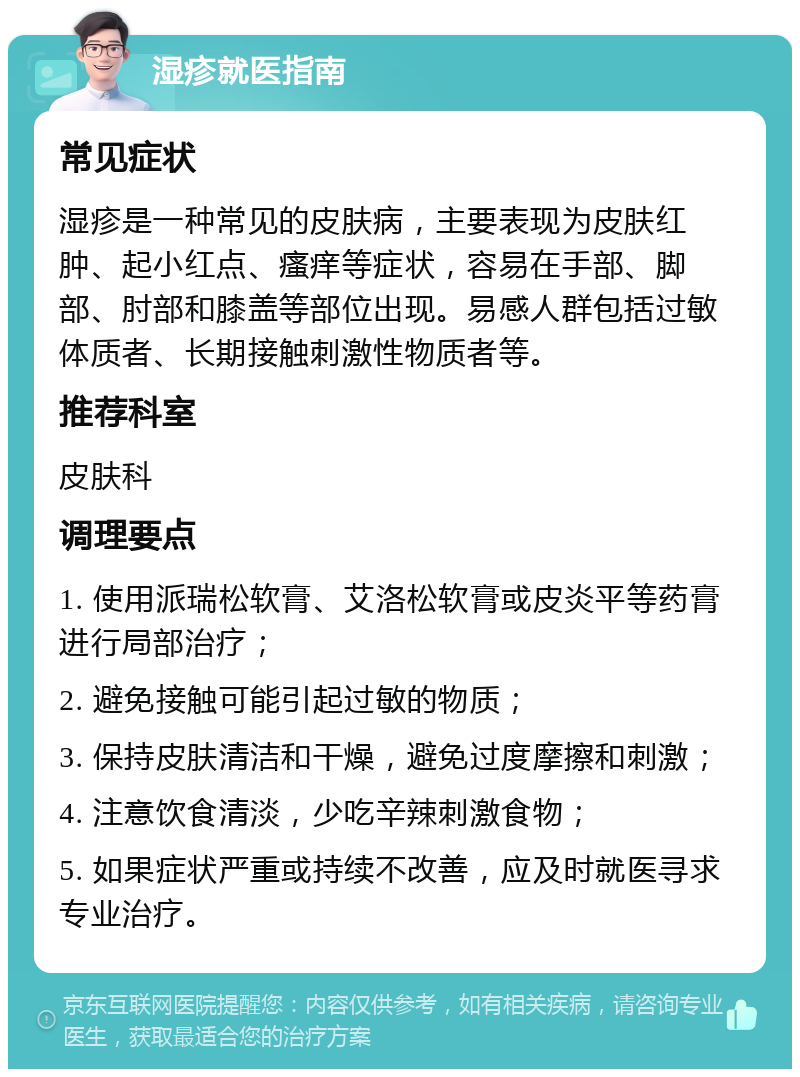 湿疹就医指南 常见症状 湿疹是一种常见的皮肤病，主要表现为皮肤红肿、起小红点、瘙痒等症状，容易在手部、脚部、肘部和膝盖等部位出现。易感人群包括过敏体质者、长期接触刺激性物质者等。 推荐科室 皮肤科 调理要点 1. 使用派瑞松软膏、艾洛松软膏或皮炎平等药膏进行局部治疗； 2. 避免接触可能引起过敏的物质； 3. 保持皮肤清洁和干燥，避免过度摩擦和刺激； 4. 注意饮食清淡，少吃辛辣刺激食物； 5. 如果症状严重或持续不改善，应及时就医寻求专业治疗。