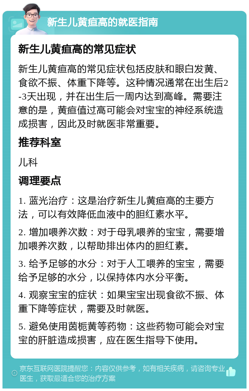 新生儿黄疸高的就医指南 新生儿黄疸高的常见症状 新生儿黄疸高的常见症状包括皮肤和眼白发黄、食欲不振、体重下降等。这种情况通常在出生后2-3天出现，并在出生后一周内达到高峰。需要注意的是，黄疸值过高可能会对宝宝的神经系统造成损害，因此及时就医非常重要。 推荐科室 儿科 调理要点 1. 蓝光治疗：这是治疗新生儿黄疸高的主要方法，可以有效降低血液中的胆红素水平。 2. 增加喂养次数：对于母乳喂养的宝宝，需要增加喂养次数，以帮助排出体内的胆红素。 3. 给予足够的水分：对于人工喂养的宝宝，需要给予足够的水分，以保持体内水分平衡。 4. 观察宝宝的症状：如果宝宝出现食欲不振、体重下降等症状，需要及时就医。 5. 避免使用茵栀黄等药物：这些药物可能会对宝宝的肝脏造成损害，应在医生指导下使用。