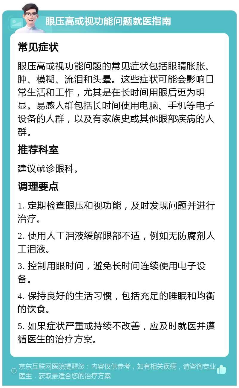 眼压高或视功能问题就医指南 常见症状 眼压高或视功能问题的常见症状包括眼睛胀胀、肿、模糊、流泪和头晕。这些症状可能会影响日常生活和工作，尤其是在长时间用眼后更为明显。易感人群包括长时间使用电脑、手机等电子设备的人群，以及有家族史或其他眼部疾病的人群。 推荐科室 建议就诊眼科。 调理要点 1. 定期检查眼压和视功能，及时发现问题并进行治疗。 2. 使用人工泪液缓解眼部不适，例如无防腐剂人工泪液。 3. 控制用眼时间，避免长时间连续使用电子设备。 4. 保持良好的生活习惯，包括充足的睡眠和均衡的饮食。 5. 如果症状严重或持续不改善，应及时就医并遵循医生的治疗方案。