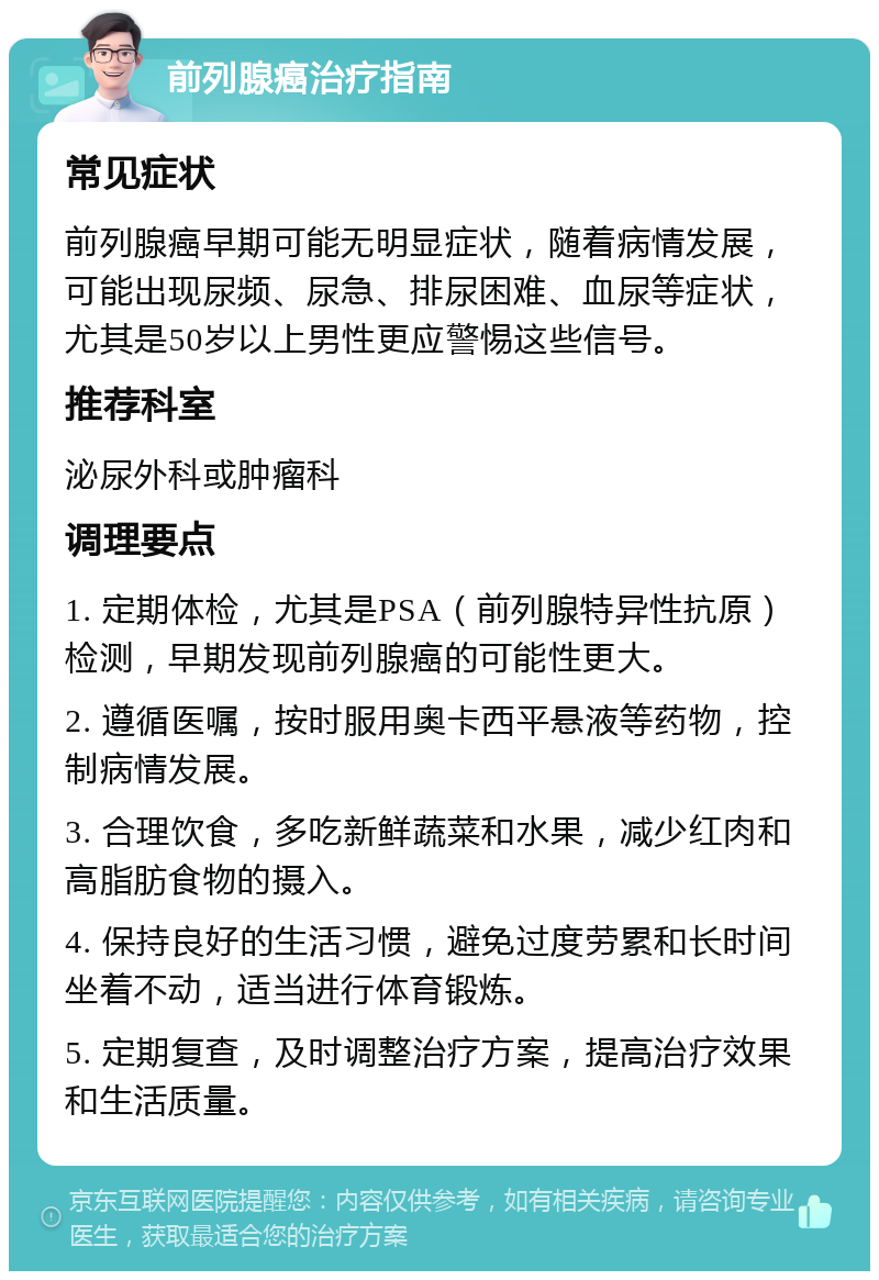 前列腺癌治疗指南 常见症状 前列腺癌早期可能无明显症状，随着病情发展，可能出现尿频、尿急、排尿困难、血尿等症状，尤其是50岁以上男性更应警惕这些信号。 推荐科室 泌尿外科或肿瘤科 调理要点 1. 定期体检，尤其是PSA（前列腺特异性抗原）检测，早期发现前列腺癌的可能性更大。 2. 遵循医嘱，按时服用奥卡西平悬液等药物，控制病情发展。 3. 合理饮食，多吃新鲜蔬菜和水果，减少红肉和高脂肪食物的摄入。 4. 保持良好的生活习惯，避免过度劳累和长时间坐着不动，适当进行体育锻炼。 5. 定期复查，及时调整治疗方案，提高治疗效果和生活质量。