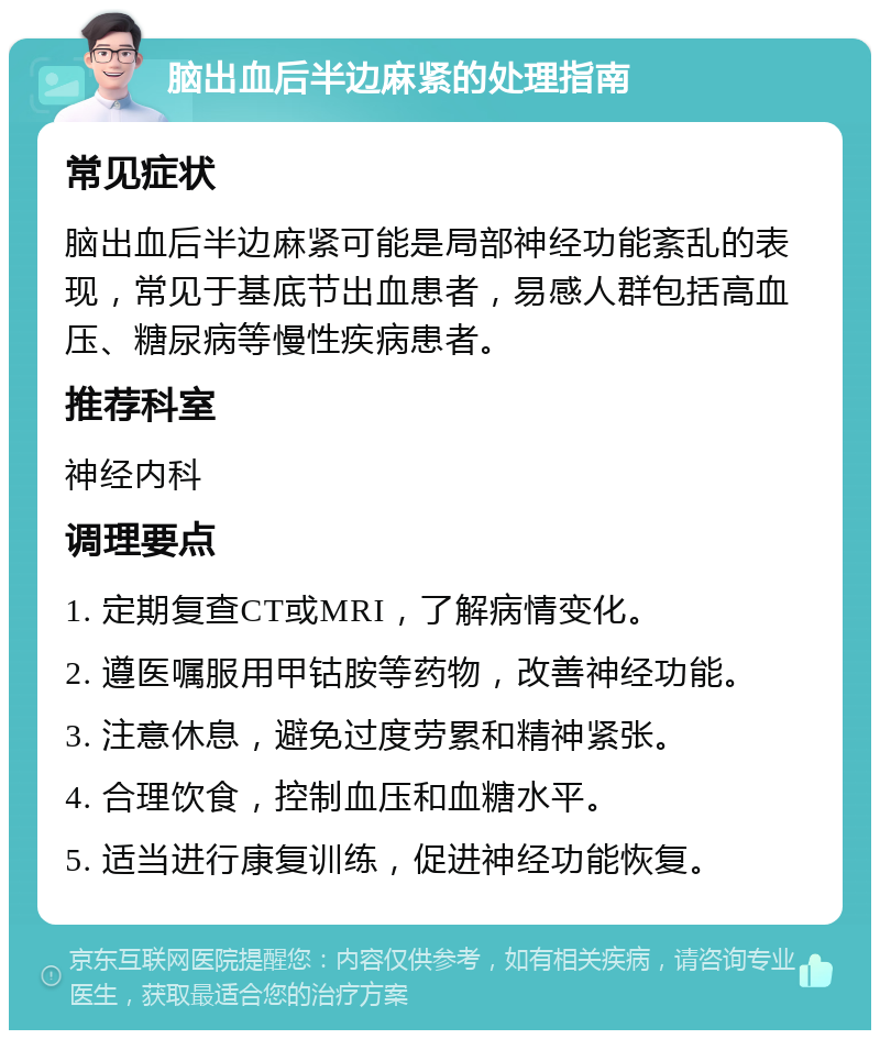 脑出血后半边麻紧的处理指南 常见症状 脑出血后半边麻紧可能是局部神经功能紊乱的表现，常见于基底节出血患者，易感人群包括高血压、糖尿病等慢性疾病患者。 推荐科室 神经内科 调理要点 1. 定期复查CT或MRI，了解病情变化。 2. 遵医嘱服用甲钴胺等药物，改善神经功能。 3. 注意休息，避免过度劳累和精神紧张。 4. 合理饮食，控制血压和血糖水平。 5. 适当进行康复训练，促进神经功能恢复。