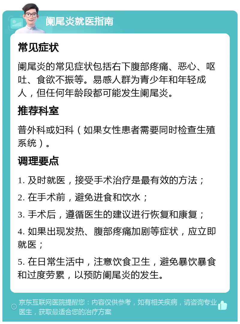 阑尾炎就医指南 常见症状 阑尾炎的常见症状包括右下腹部疼痛、恶心、呕吐、食欲不振等。易感人群为青少年和年轻成人，但任何年龄段都可能发生阑尾炎。 推荐科室 普外科或妇科（如果女性患者需要同时检查生殖系统）。 调理要点 1. 及时就医，接受手术治疗是最有效的方法； 2. 在手术前，避免进食和饮水； 3. 手术后，遵循医生的建议进行恢复和康复； 4. 如果出现发热、腹部疼痛加剧等症状，应立即就医； 5. 在日常生活中，注意饮食卫生，避免暴饮暴食和过度劳累，以预防阑尾炎的发生。