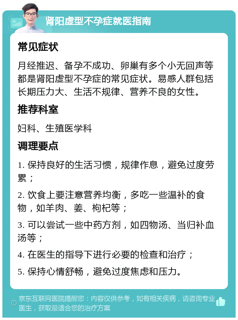 肾阳虚型不孕症就医指南 常见症状 月经推迟、备孕不成功、卵巢有多个小无回声等都是肾阳虚型不孕症的常见症状。易感人群包括长期压力大、生活不规律、营养不良的女性。 推荐科室 妇科、生殖医学科 调理要点 1. 保持良好的生活习惯，规律作息，避免过度劳累； 2. 饮食上要注意营养均衡，多吃一些温补的食物，如羊肉、姜、枸杞等； 3. 可以尝试一些中药方剂，如四物汤、当归补血汤等； 4. 在医生的指导下进行必要的检查和治疗； 5. 保持心情舒畅，避免过度焦虑和压力。