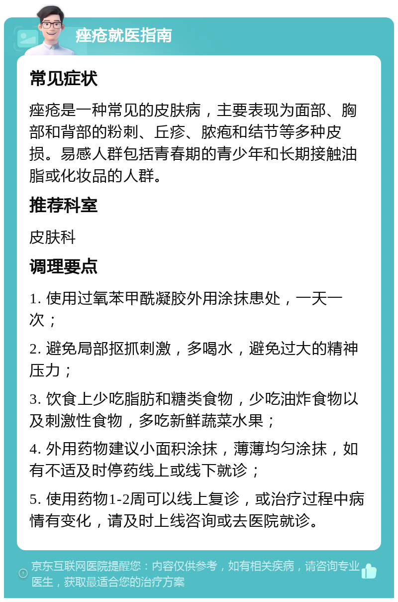 痤疮就医指南 常见症状 痤疮是一种常见的皮肤病，主要表现为面部、胸部和背部的粉刺、丘疹、脓疱和结节等多种皮损。易感人群包括青春期的青少年和长期接触油脂或化妆品的人群。 推荐科室 皮肤科 调理要点 1. 使用过氧苯甲酰凝胶外用涂抹患处，一天一次； 2. 避免局部抠抓刺激，多喝水，避免过大的精神压力； 3. 饮食上少吃脂肪和糖类食物，少吃油炸食物以及刺激性食物，多吃新鲜蔬菜水果； 4. 外用药物建议小面积涂抹，薄薄均匀涂抹，如有不适及时停药线上或线下就诊； 5. 使用药物1-2周可以线上复诊，或治疗过程中病情有变化，请及时上线咨询或去医院就诊。