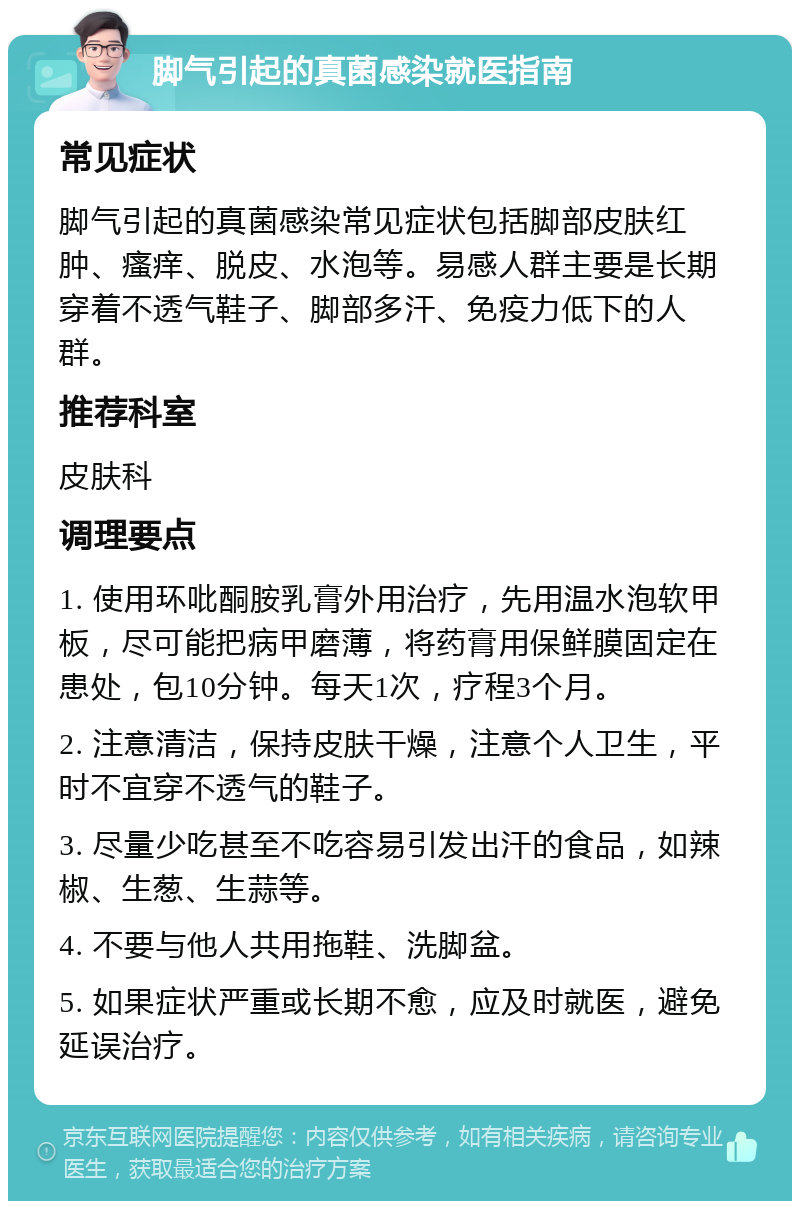 脚气引起的真菌感染就医指南 常见症状 脚气引起的真菌感染常见症状包括脚部皮肤红肿、瘙痒、脱皮、水泡等。易感人群主要是长期穿着不透气鞋子、脚部多汗、免疫力低下的人群。 推荐科室 皮肤科 调理要点 1. 使用环吡酮胺乳膏外用治疗，先用温水泡软甲板，尽可能把病甲磨薄，将药膏用保鲜膜固定在患处，包10分钟。每天1次，疗程3个月。 2. 注意清洁，保持皮肤干燥，注意个人卫生，平时不宜穿不透气的鞋子。 3. 尽量少吃甚至不吃容易引发出汗的食品，如辣椒、生葱、生蒜等。 4. 不要与他人共用拖鞋、洗脚盆。 5. 如果症状严重或长期不愈，应及时就医，避免延误治疗。