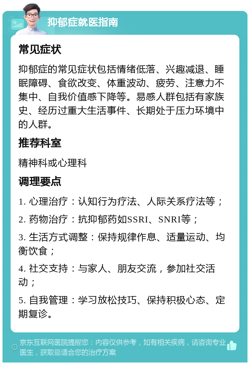 抑郁症就医指南 常见症状 抑郁症的常见症状包括情绪低落、兴趣减退、睡眠障碍、食欲改变、体重波动、疲劳、注意力不集中、自我价值感下降等。易感人群包括有家族史、经历过重大生活事件、长期处于压力环境中的人群。 推荐科室 精神科或心理科 调理要点 1. 心理治疗：认知行为疗法、人际关系疗法等； 2. 药物治疗：抗抑郁药如SSRI、SNRI等； 3. 生活方式调整：保持规律作息、适量运动、均衡饮食； 4. 社交支持：与家人、朋友交流，参加社交活动； 5. 自我管理：学习放松技巧、保持积极心态、定期复诊。