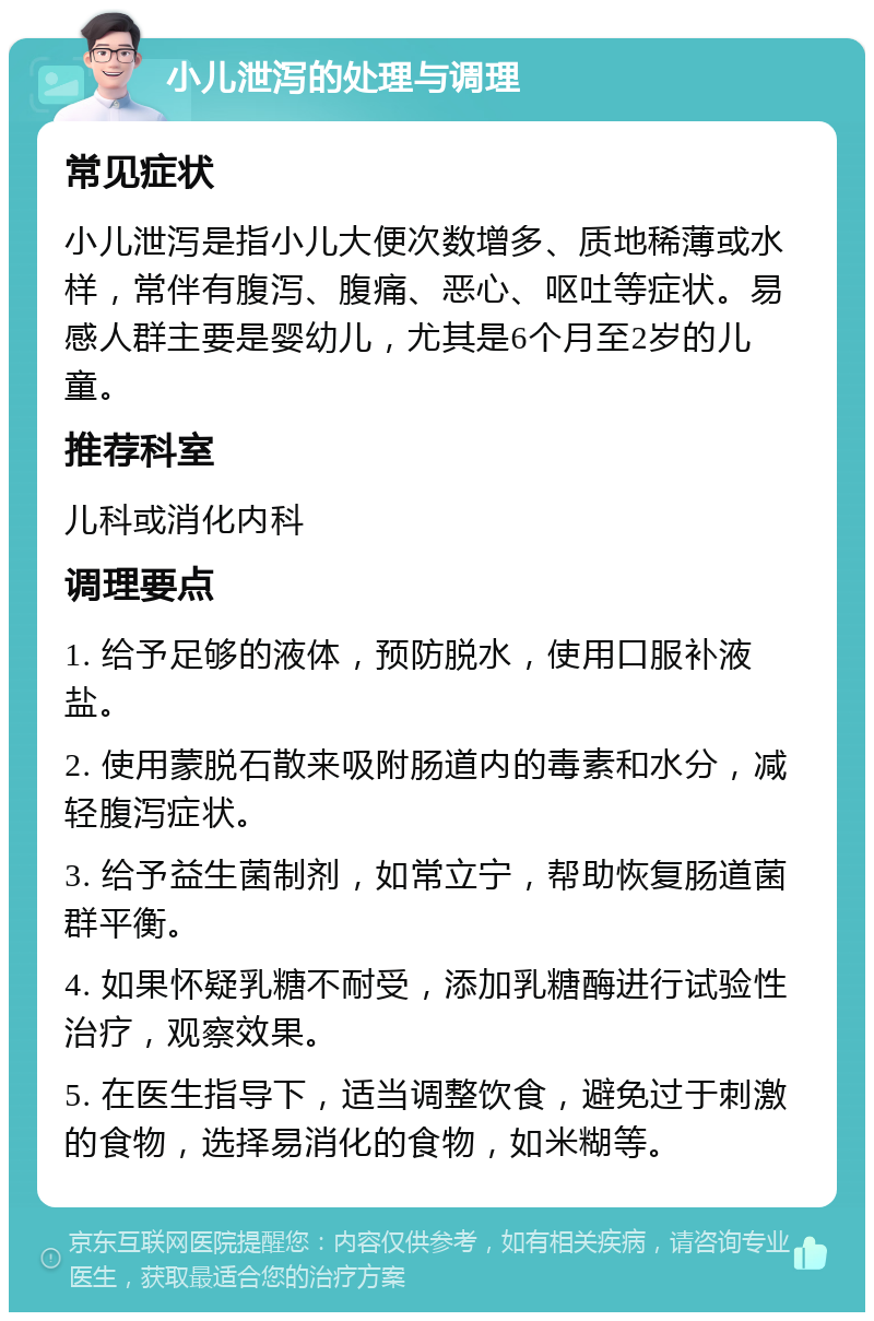 小儿泄泻的处理与调理 常见症状 小儿泄泻是指小儿大便次数增多、质地稀薄或水样，常伴有腹泻、腹痛、恶心、呕吐等症状。易感人群主要是婴幼儿，尤其是6个月至2岁的儿童。 推荐科室 儿科或消化内科 调理要点 1. 给予足够的液体，预防脱水，使用口服补液盐。 2. 使用蒙脱石散来吸附肠道内的毒素和水分，减轻腹泻症状。 3. 给予益生菌制剂，如常立宁，帮助恢复肠道菌群平衡。 4. 如果怀疑乳糖不耐受，添加乳糖酶进行试验性治疗，观察效果。 5. 在医生指导下，适当调整饮食，避免过于刺激的食物，选择易消化的食物，如米糊等。