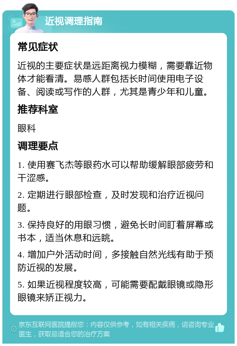 近视调理指南 常见症状 近视的主要症状是远距离视力模糊，需要靠近物体才能看清。易感人群包括长时间使用电子设备、阅读或写作的人群，尤其是青少年和儿童。 推荐科室 眼科 调理要点 1. 使用赛飞杰等眼药水可以帮助缓解眼部疲劳和干涩感。 2. 定期进行眼部检查，及时发现和治疗近视问题。 3. 保持良好的用眼习惯，避免长时间盯着屏幕或书本，适当休息和远眺。 4. 增加户外活动时间，多接触自然光线有助于预防近视的发展。 5. 如果近视程度较高，可能需要配戴眼镜或隐形眼镜来矫正视力。