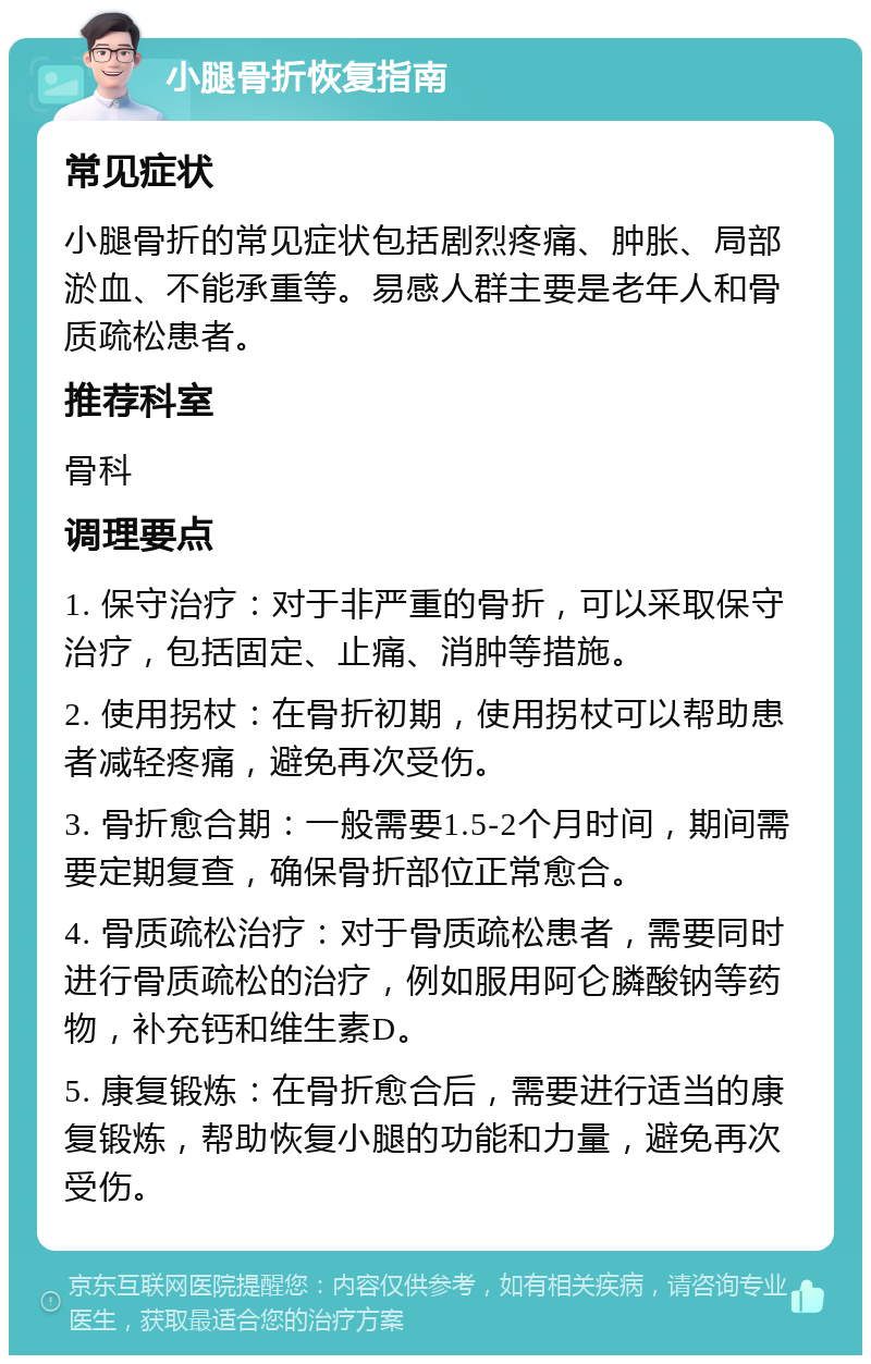 小腿骨折恢复指南 常见症状 小腿骨折的常见症状包括剧烈疼痛、肿胀、局部淤血、不能承重等。易感人群主要是老年人和骨质疏松患者。 推荐科室 骨科 调理要点 1. 保守治疗：对于非严重的骨折，可以采取保守治疗，包括固定、止痛、消肿等措施。 2. 使用拐杖：在骨折初期，使用拐杖可以帮助患者减轻疼痛，避免再次受伤。 3. 骨折愈合期：一般需要1.5-2个月时间，期间需要定期复查，确保骨折部位正常愈合。 4. 骨质疏松治疗：对于骨质疏松患者，需要同时进行骨质疏松的治疗，例如服用阿仑膦酸钠等药物，补充钙和维生素D。 5. 康复锻炼：在骨折愈合后，需要进行适当的康复锻炼，帮助恢复小腿的功能和力量，避免再次受伤。