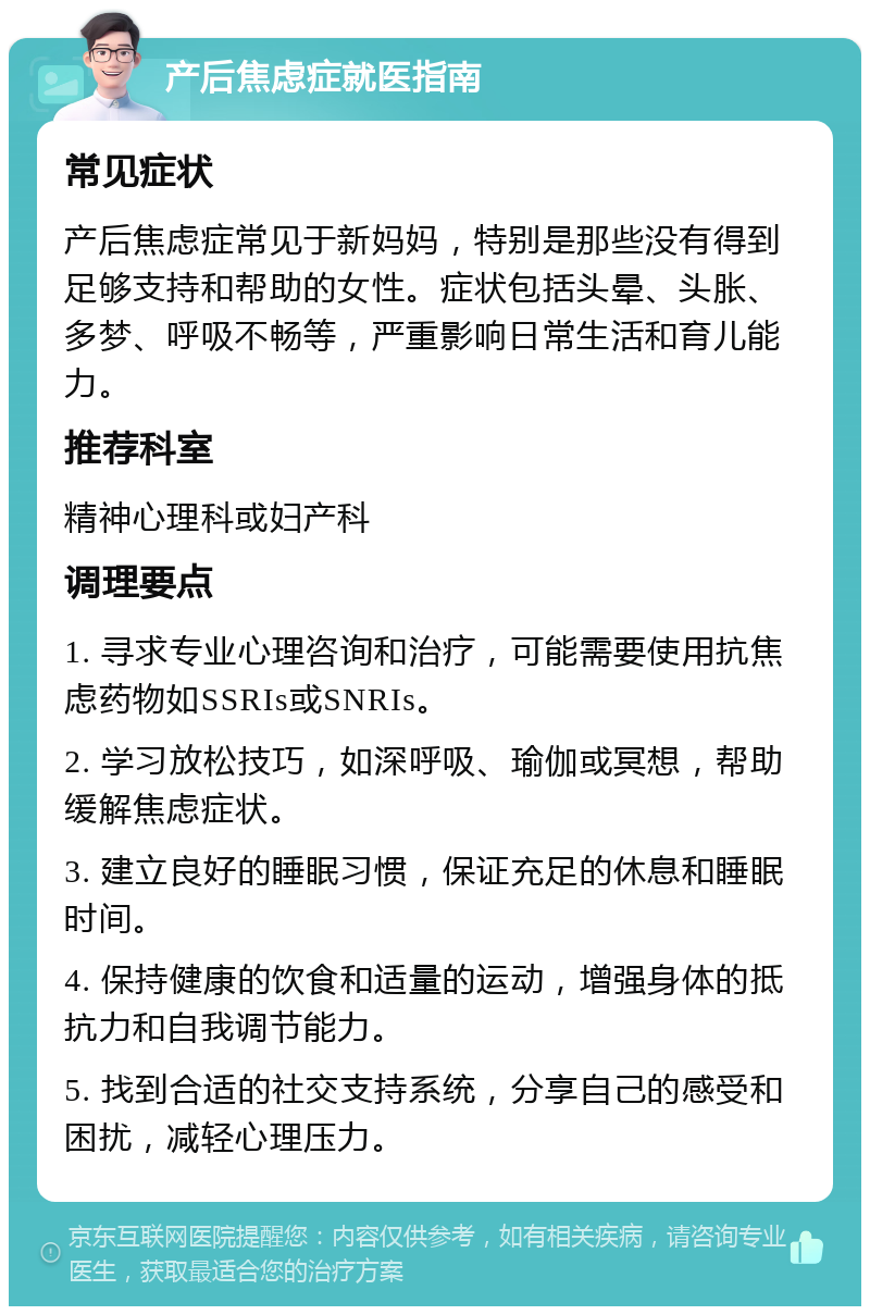 产后焦虑症就医指南 常见症状 产后焦虑症常见于新妈妈，特别是那些没有得到足够支持和帮助的女性。症状包括头晕、头胀、多梦、呼吸不畅等，严重影响日常生活和育儿能力。 推荐科室 精神心理科或妇产科 调理要点 1. 寻求专业心理咨询和治疗，可能需要使用抗焦虑药物如SSRIs或SNRIs。 2. 学习放松技巧，如深呼吸、瑜伽或冥想，帮助缓解焦虑症状。 3. 建立良好的睡眠习惯，保证充足的休息和睡眠时间。 4. 保持健康的饮食和适量的运动，增强身体的抵抗力和自我调节能力。 5. 找到合适的社交支持系统，分享自己的感受和困扰，减轻心理压力。