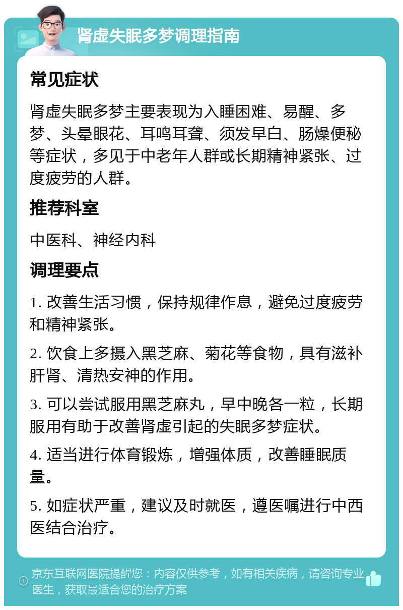 肾虚失眠多梦调理指南 常见症状 肾虚失眠多梦主要表现为入睡困难、易醒、多梦、头晕眼花、耳鸣耳聋、须发早白、肠燥便秘等症状，多见于中老年人群或长期精神紧张、过度疲劳的人群。 推荐科室 中医科、神经内科 调理要点 1. 改善生活习惯，保持规律作息，避免过度疲劳和精神紧张。 2. 饮食上多摄入黑芝麻、菊花等食物，具有滋补肝肾、清热安神的作用。 3. 可以尝试服用黑芝麻丸，早中晚各一粒，长期服用有助于改善肾虚引起的失眠多梦症状。 4. 适当进行体育锻炼，增强体质，改善睡眠质量。 5. 如症状严重，建议及时就医，遵医嘱进行中西医结合治疗。