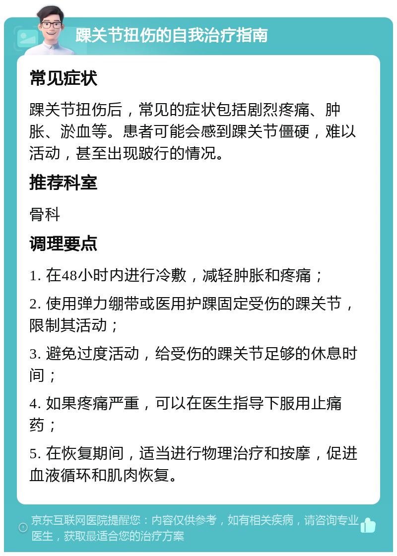 踝关节扭伤的自我治疗指南 常见症状 踝关节扭伤后，常见的症状包括剧烈疼痛、肿胀、淤血等。患者可能会感到踝关节僵硬，难以活动，甚至出现跛行的情况。 推荐科室 骨科 调理要点 1. 在48小时内进行冷敷，减轻肿胀和疼痛； 2. 使用弹力绷带或医用护踝固定受伤的踝关节，限制其活动； 3. 避免过度活动，给受伤的踝关节足够的休息时间； 4. 如果疼痛严重，可以在医生指导下服用止痛药； 5. 在恢复期间，适当进行物理治疗和按摩，促进血液循环和肌肉恢复。