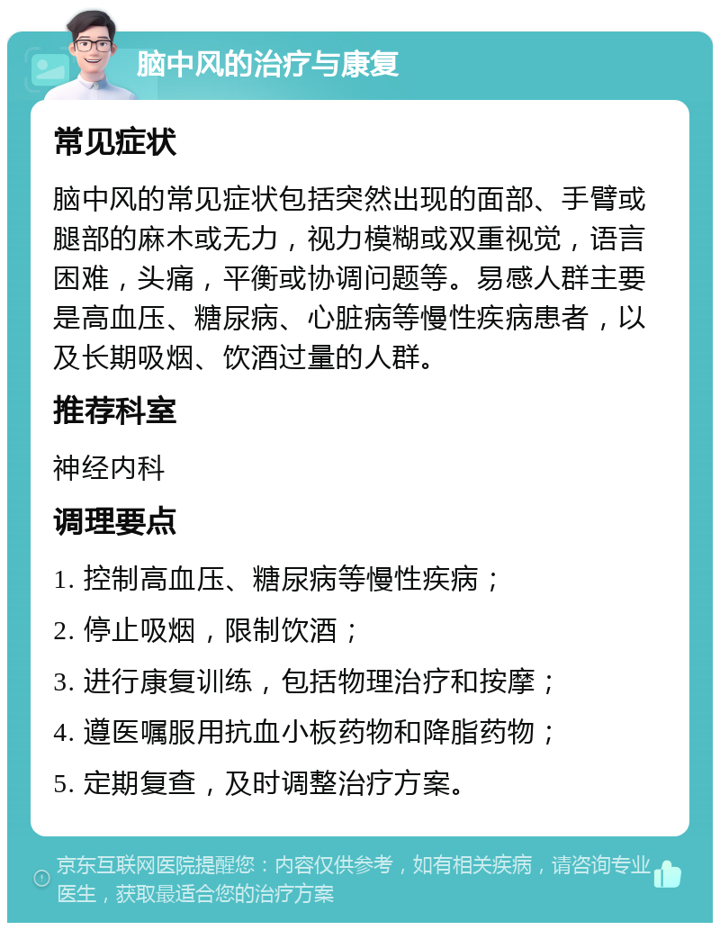 脑中风的治疗与康复 常见症状 脑中风的常见症状包括突然出现的面部、手臂或腿部的麻木或无力，视力模糊或双重视觉，语言困难，头痛，平衡或协调问题等。易感人群主要是高血压、糖尿病、心脏病等慢性疾病患者，以及长期吸烟、饮酒过量的人群。 推荐科室 神经内科 调理要点 1. 控制高血压、糖尿病等慢性疾病； 2. 停止吸烟，限制饮酒； 3. 进行康复训练，包括物理治疗和按摩； 4. 遵医嘱服用抗血小板药物和降脂药物； 5. 定期复查，及时调整治疗方案。