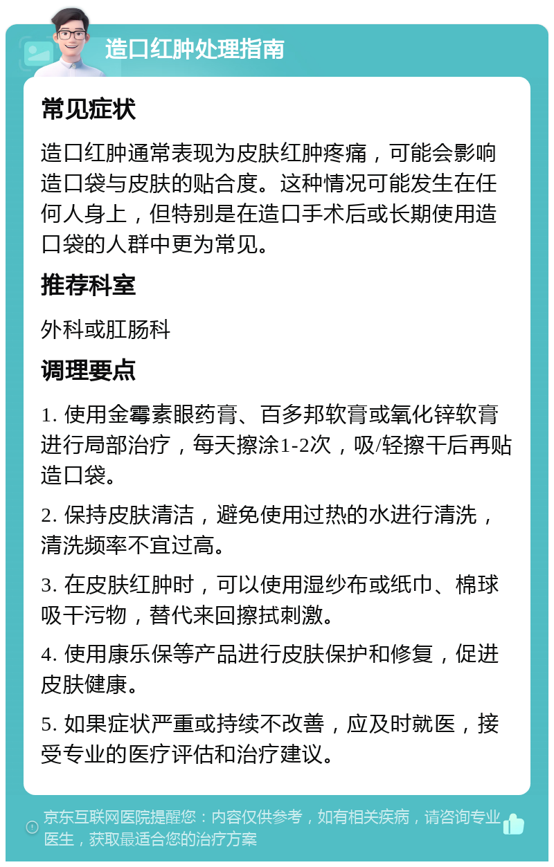 造口红肿处理指南 常见症状 造口红肿通常表现为皮肤红肿疼痛，可能会影响造口袋与皮肤的贴合度。这种情况可能发生在任何人身上，但特别是在造口手术后或长期使用造口袋的人群中更为常见。 推荐科室 外科或肛肠科 调理要点 1. 使用金霉素眼药膏、百多邦软膏或氧化锌软膏进行局部治疗，每天擦涂1-2次，吸/轻擦干后再贴造口袋。 2. 保持皮肤清洁，避免使用过热的水进行清洗，清洗频率不宜过高。 3. 在皮肤红肿时，可以使用湿纱布或纸巾、棉球吸干污物，替代来回擦拭刺激。 4. 使用康乐保等产品进行皮肤保护和修复，促进皮肤健康。 5. 如果症状严重或持续不改善，应及时就医，接受专业的医疗评估和治疗建议。