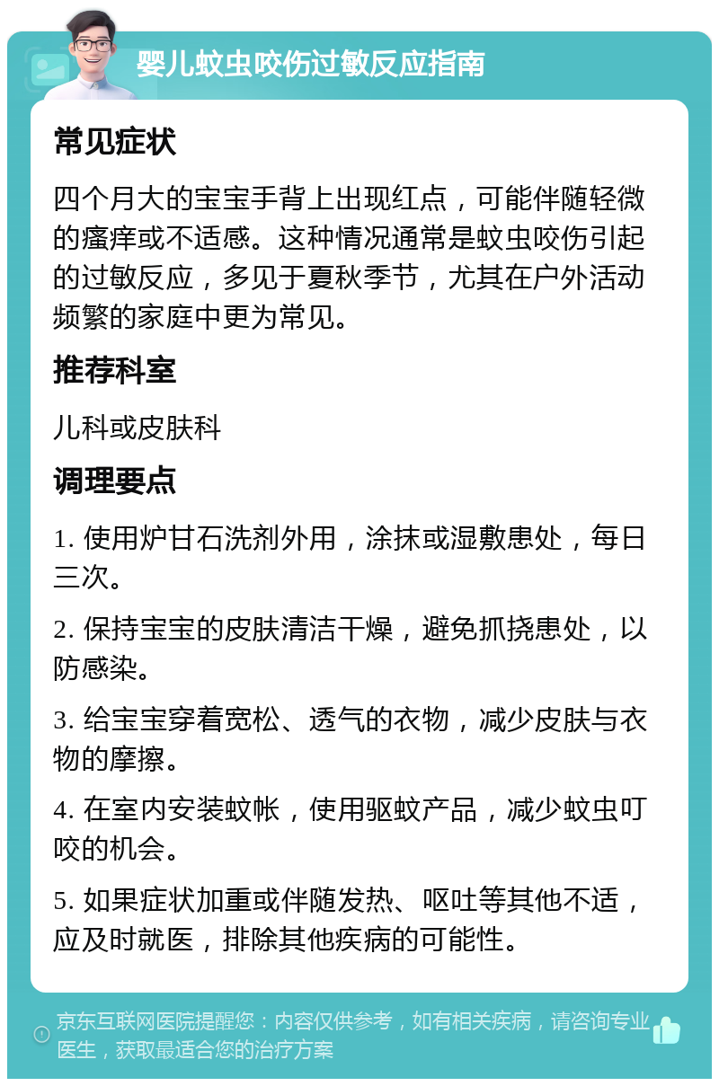 婴儿蚊虫咬伤过敏反应指南 常见症状 四个月大的宝宝手背上出现红点，可能伴随轻微的瘙痒或不适感。这种情况通常是蚊虫咬伤引起的过敏反应，多见于夏秋季节，尤其在户外活动频繁的家庭中更为常见。 推荐科室 儿科或皮肤科 调理要点 1. 使用炉甘石洗剂外用，涂抹或湿敷患处，每日三次。 2. 保持宝宝的皮肤清洁干燥，避免抓挠患处，以防感染。 3. 给宝宝穿着宽松、透气的衣物，减少皮肤与衣物的摩擦。 4. 在室内安装蚊帐，使用驱蚊产品，减少蚊虫叮咬的机会。 5. 如果症状加重或伴随发热、呕吐等其他不适，应及时就医，排除其他疾病的可能性。