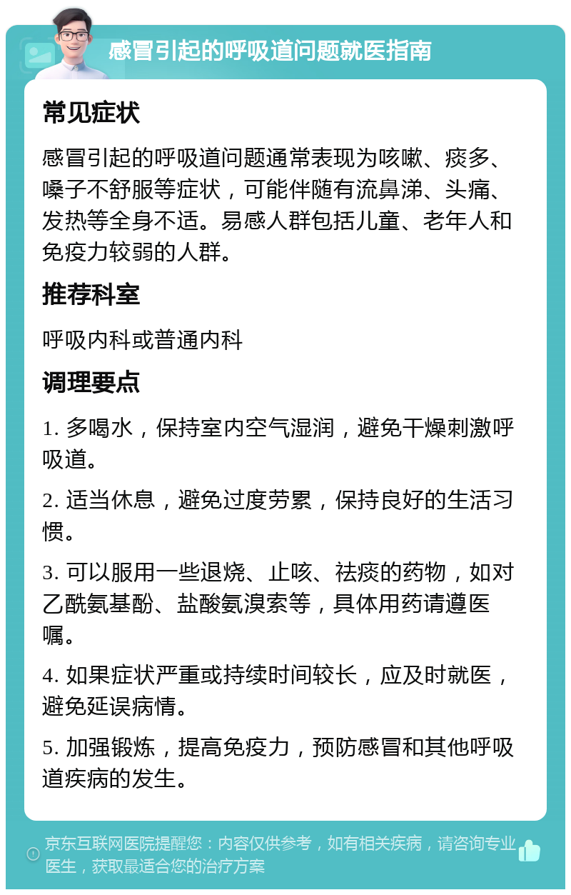 感冒引起的呼吸道问题就医指南 常见症状 感冒引起的呼吸道问题通常表现为咳嗽、痰多、嗓子不舒服等症状，可能伴随有流鼻涕、头痛、发热等全身不适。易感人群包括儿童、老年人和免疫力较弱的人群。 推荐科室 呼吸内科或普通内科 调理要点 1. 多喝水，保持室内空气湿润，避免干燥刺激呼吸道。 2. 适当休息，避免过度劳累，保持良好的生活习惯。 3. 可以服用一些退烧、止咳、祛痰的药物，如对乙酰氨基酚、盐酸氨溴索等，具体用药请遵医嘱。 4. 如果症状严重或持续时间较长，应及时就医，避免延误病情。 5. 加强锻炼，提高免疫力，预防感冒和其他呼吸道疾病的发生。